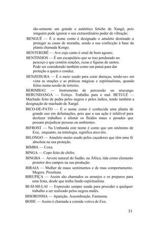 tão-somente um grande e autêntico fetiche de Xangô, pois
ninguém pode ignorar o seu extraordinário poder de vibração.
BENGUÊ — É o nome como é designado o amuleto destinado a
proteger as casas de moradia, sendo a sua confecção à base da
planta chamada Kongo.
BENTERERÊ — Ave cujo canto é sinal de bom agouro.
BENTINHOS — É um escapulário que se traz pendurado no
pescoço e que contém orações, rezas e figuras de santos.
Pode ser considerado também como um patuá para dar
proteção a quem o conduz.
BENZEDURA — É o meio usado para curar doenças, tendo-se» em
vista as orações e as práticas mágicas e espiritualistas, quando
feitas numa sessão de terreiro.
BERIMBAU — Instrumento de percussão ou urucungo.
BERUNDANGA — Feitiço. Trabalho para o mal. BETULÉ —
Machado feito de pedra pelos negros e pelos índios, tendo também a
designação de machado de Xangô.
BICO-DE-PATO — É o nome como é conhecida uma planta de
grande uso em defumações, pois que a sua ação é infalível para
desfazer trabalhos e afastar os fluidos maus e pesados que
possam prejudicar pessoas ou ambientes.
BIFROST — Na Umbanda este nome é como que um sinônimo de
Exu, enquanto, na mitologia, significa arco-íris.
BILONGO — Amuleto muito usado pelos caçadores que têm uma fé
absoluta na sua proteção.
BIMBA — Coxa.
BINGA — Copo feito de chifre.
BINGBA — Arvore natural do Sudão, na África, tida como elemento
protetor dos campos na sua produção.
BIRAIA — Mulher de maus sentimentos e de mau comportamento.
Megera. Prostituta.
BIRUPIÇA — Assim são chamados os arranjos e os preparos para
uma festa, desde que tenha fundo espiritualista.
BI-SI-MI-LAI — Expressão sempre usada para proceder a qualquer
trabalho a ser realizado pelos negros malês.
BISORONHA — Aparição. Assombração. Fantasma.
BODE — Assim é chamada a comida votiva de Exu.
31
 