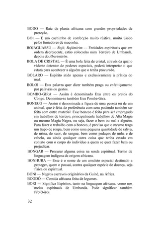 BODO — Raiz de planta africana com grandes propriedades de
proteção.
BOI — É um cachimbo de confecção muito rústica, muito usado
pelos fumadores de maconha.
BOJÁGUASSÚ — Bojá, Bojámirim — Entidades espirituais que em
ordem decrescente, estão colocadas num Terreiro de Umbanda,
depois do Aberémirim.
BOLA DE CRISTAL — É uma bola feita de cristal, através da qual o
vidente detentor de poderes especiais, poderá interpretar o que
estará para acontecer a alguém que o tenha procurado.
BOLARO — Espírito atido apenas e exclusivamente à prática do
mal.
BOLOI — Esta palavra quer dizer também praga ou enfeitiçamento
por palavras ou gestos.
BOMBO-GIRA — Assim é denominado Exu entre os pretos do
Congo. Denomina-se também Exu Pomba-Gira.
BONECO — Assim é denominada a figura de uma pessoa ou de um
animal, que é feita de preferência com cera podendo também ser
feita com outro material. Esse boneco é feito para ser empregado
em trabalhos de terreiro, principalmente trabalhos de Alta Magia
ou mesmo Magia Negra, ou seja, fazer o bem ou mal a alguém.
Para fazer o trabalho com o boneco, é preciso que o mesmo traga
um trapo de roupa, bem como uma pequena quantidade de saliva,
de urina, de suor, de sangue, bem como pedaços de unha e de
cabelo, ou ainda qualquer outra coisa que tenha estado em
contato com o corpo do indivíduo a quem se quer fazer bem ou
prejudicar.
BONGAR — Procurar alguma coisa na senda espiritual. Termo de
linguagem indígena de origem africana.
BONHURA — Esse é o nome de um amuleto especial destinado a
proteger, quem o possui, contra qualquer espécie de doença, seja
física ou espiritual.
BONI — Negros escravos originários da Guiné, na África.
BOODÓ — Comida africana feita de legumes.
BORI — Significa Espíritos, tanto na linguagem africana, como nos
meios espirituais de Umbanda. Pode significar também
Protetores.
32
 