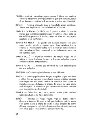 BORÓ — Assim é chamado o pagamento que é feito a um, medium,
ou chefe de terreiro, antecipadamente a qualquer trabalho, sendo
desta forma mercantilizada de um modo absoluto a mediunidade.
BOSUM — Assim é chamado, tanto a Divindade, como também os
Santos e os Espíritos de Luz e ainda Orixá e Vodum.
BOTAR A MÃO NA CABEÇA — É quando o chefe de terreiro
manda que os médiuns recebam seus protetores. Então, cada um
dos médiuns presentes à sessão, coloca as mãos na cabeça para
receber o Guia ou Protetor.
BOTAR NA MESA — É quando um médium, mesmo sem estar
numa sessão, atende a alguém para fazer adivinhações ou
orientar o seu consulente sobre casos a resolver. Esta consulta é
feita estando o médium e o consulente sentados numa mesa, um
em frente ao outro.
BOTAR BOZÓ — Significa trabalhos de Magia Negra ou de
feitiçaria com a finalidade de trazer a desgraça a alguém, o que é
comum na Linha de Quimbanda.
BOTAR FUMO — O mesmo que enfeitiçar ou fazer trabalhos para
dar azar a alguém.
BOTIRGA — Corrente espiritualista de pretos africanos.
BOTO — A crença popular assim designa um peixe, o qual tem dente
e olhos fora do comum e que dizem possuir virtudes mágicas,
motivo por que são muito usados em amuletos, bem como em
trabalhos apenas dedicados à magia do amor, ou seja, muito
indicados para os namorados que visam terminar o seu romance
com o casamento e a felicidade.
BOYLA — Colar feito de contas, muito usado pelos médiuns
femininos, bem como pelos cambonos.
BOZÔ — Trabalhos de Magia Negra. Jogo de dados. Feitiço.
Quando se faz essa feitiçaria, é indispensável uma galinha morta,
bem como farofa e azeite-de-dendê e ainda moedas de cobre,
além de uma grande variedade de outras coisas, de conformidade
com o fim que se tenha em vista com este trabalho.
33
 