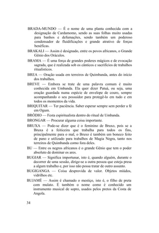 BRADA-MUNDO — É o nome de uma planta conhecida com a
designação de Cardamomo, sendo as suas folhas muito usadas
para banhos e defumações, sendo também um poderoso
condensador de fluidificações e grande atrativo de forças
benéficas.
BRAKALI — Assim é designado, entre os povos africanos, o Grande
Gênio dos Oráculos.
BRAMA — É uma força de grandes poderes mágicos e de evocação
sagrada, que é realizada sob os cânticos e sacrifícios de trabalhos
ritualísticos.
BREA — Oração usada em terreiros de Quimbanda, antes do início
dos trabalhos.
BREVE — Embora se trate de uma palavra comum é muito
conhecida em Umbanda. Ela quer dizer Patuá, ou seja, uma
oração guardada numa espécie de envelope de couro, sempre
acompanhando o seu possuidor para protegê-lo em tudo e em
todos os momentos da vida.
BRIQUITAR — Ter paciência. Saber esperar sempre sem perder a fé
em Ogum.
BRÓDIO — Festa espiritualista dentro do ritual de Umbanda.
BRONGAR — Procurar alguma coisa importante.
BRUXA — Pode-se dizer que é o feminino de Bruxo, pois se a
Bruxa é a feiticeira que trabalha para todos os fins,
principalmente para o mal, o Bruxo é também um boneco feito
de pano e utilizado para trabalhos de Magia Negra, tanto nos
terreiros de Quimbanda corno fora deles.
BU — Entre os negros africanos é o grande Gênio que tem o poder
absoluto de dominar os ares.
BUGIAR — Significa importunar, isto é, quando alguém, durante o
decorrer de uma sessão, dirige-se a outra pessoa que esteja presa
a algum trabalho e, por isso não possa tratar de outro assunto.
BUGIGANGA — Coisa desprovida de valor. Objetos miúdos,
vidrilhos etc.
BUJAMÉ — Assim é chamado o mestiço, isto é, o filho de preta
com mulato. É também o nome como é conhecido um
instrumento musical de sopro, usados pelos pretos da Costa de
Angola.
34
 