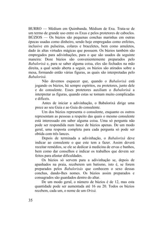 BURRO — Médium em Quimbanda. Médium de Exu. Trata-se de
um termo de grande uso entre os Exus e pelos protetores de caboclos.
BÚZIOS — Os búzios são pequenas conchas marinhas em outras
épocas usadas como dinheiro, sendo hoje empregadas como enfeites,
inclusive em pulseiras, colares e braceletes, bem como amuletos,
dado às altas virtudes mágicas que possuem. Os búzios também são
empregados para adivinhações, para o que são usados da seguinte
maneira: Doze búzios são convenientemente preparados pelo
Babalorixá e, para se saber alguma coisa, eles são fechados na mão
direita, a qual sendo aberta a seguir, os búzios são atirados sobre a
mesa, formando então várias figuras, as quais são interpretadas pelo
Babalorixá.
Não devemos esquecer que, quando o Babalorixá está
jogando os búzios, há sempre espíritos, ou protetores, junto dele
e do consulente. Esses protetores auxiliam o Babalorixá a
interpretar as figuras, quando estas se tornam muito complicadas
e difíceis.
Antes de iniciar a adivinhação, o Babalorixá dirige uma
prece ao seu Guia e ao Guia do consulente.
Um dos búzios representa o consulente, enquanto os outros
representam as pessoas a respeito das quais o mesmo consulente
está interessado em saber alguma coisa. Uma só pergunta não
pode ser respondida num lance de búzios apenas. De um modo
geral, uma resposta completa para cada pergunta só pode ser
obtida com três lances.
Depois de terminada a adivinhação, o Babalorixá deve
indicar ao consulente o que este tem a fazer. Assim deverá
receitar remédios, se ele se dedicar à medicina de ervas e banhos,
bem como dar conselhos e indicar os trabalhos que devem ser
feitos para afastar dificuldades.
Os búzios só servem para a adivinhação se, depois de
apanhados na praia, receberem um batismo, isto é, se forem
preparados pelos Babalorixás que conhecem o sexo dessas
conchas, dando-lhes nomes. Os búzios assim preparados e
consagrados são guardados dentro do altar.
De um modo geral, o número de búzios é de 12, mas esta
quantidade pode ser aumentada até 16 ou 20. Todos os búzios
recebem, cada um, o nome de um Orixá.
35
 