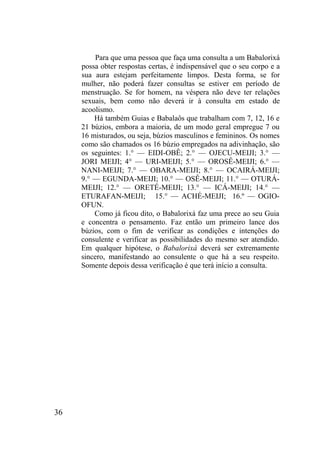 36
Para que uma pessoa que faça uma consulta a um Babalorixá
possa obter respostas certas, é indispensável que o seu corpo e a
sua aura estejam perfeitamente limpos. Desta forma, se for
mulher, não poderá fazer consultas se estiver em período de
menstruação. Se for homem, na véspera não deve ter relações
sexuais, bem como não deverá ir à consulta em estado de
acoolismo.
Há também Guias e Babalaôs que trabalham com 7, 12, 16 e
21 búzios, embora a maioria, de um modo geral empregue 7 ou
16 misturados, ou seja, búzios masculinos e femininos. Os nomes
como são chamados os 16 búzio empregados na adivinhação, são
os seguintes: 1.° — EIDI-OBÊ; 2.° — OJECU-MEIJI; 3.° —
JORI MEIJI; 4° — URI-MEIJI; 5.° — OROSÊ-MEIJI; 6.° —
NANI-MEIJI; 7.° — OBARA-MEIJI; 8.° — OCAIRÁ-MEIJI;
9.° — EGUNDA-MEIJI; 10.° — OSÊ-MEIJI; 11.° — OTURÁ-
MEIJI; 12.° — ORETÉ-MEIJI; 13.° — ICÁ-MEIJI; 14.° —
ETURAFAN-MEIJI; 15.° — ACHÉ-MEIJI; 16.º — OGIO-
OFUN.
Como já ficou dito, o Babalorixá faz uma prece ao seu Guia
e concentra o pensamento. Faz então um primeiro lance dos
búzios, com o fim de verificar as condições e intenções do
consulente e verificar as possibilidades do mesmo ser atendido.
Em qualquer hipótese, o Babalorixá deverá ser extremamente
sincero, manifestando ao consulente o que há a seu respeito.
Somente depois dessa verificação é que terá início a consulta.
 