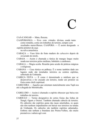 C
CAÁ-CANGAB — Mato, floresta.
CAAPOMANGA — Erva com virtudes divinas, usada tanto
como remédio, como em trabalhos de terreiro, sempre com
resultados maravilhosos. CAAPORA — É assim designado o
espírito protetor da caça
na selva amazônica.
CABAÇA — Vaso feito do fruto maduro do cabaceiro depois de
esvaziado do miolo.
CABAIA — Assim é chamada a túnica de mangas largas muito
usada nos terreiros pelos médiuns, babalaôs e cambonos.
CABALA — Magia oculta. Reunião para sessão de práticas mágicas
e religiosas.
CABANA — Casa rústica ou palhoça. É o nome também dado aos
lugares onde são instalados terreiros ou centros espíritas,
sobretudo de Umbanda.
CABEÇA FEITA — É como é denominado o médium que se
desenvolveu e foi cruzado em terreiro, tendo um protetor ou
Guia como chefe espiritual.
CABECEIRA — Aqueles que orientam materialmente uma Tupã oca
até a chegada do Morubixaba.
CABELUDO — Assim é chamado o espírito obsessor que baixa nos
trabalhos de terreiro.
CABOCLO — Termo designativo de certos Guias das linhas de
Xangô, Ogum e Oxóssi. Também chamado caboclo de terreiro.
Os caboclos são espíritos guias das raças ameríndias, os quais
não têm nenhum impedimento em baixar nos terreiros ou tendas
de Umbanda. Os caboclos são também espíritos adiantados.
Embora não tenham a brandura dos Pretos-Velhos, são muito
prestativos e sabem agir com
37
 