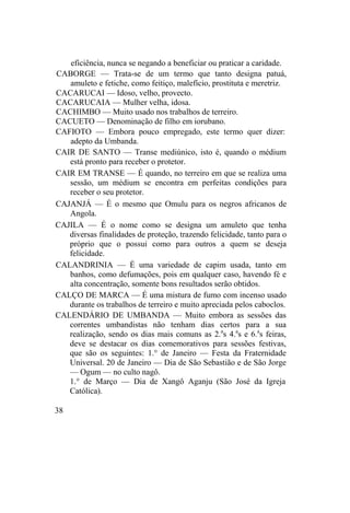 eficiência, nunca se negando a beneficiar ou praticar a caridade.
CABORGE — Trata-se de um termo que tanto designa patuá,
amuleto e fetiche, como feitiço, malefício, prostituta e meretriz.
CACARUCAI — Idoso, velho, provecto.
CACARUCAIA — Mulher velha, idosa.
CACHIMBO — Muito usado nos trabalhos de terreiro.
CACUETO — Denominação de filho em iorubano.
CAFIOTO — Embora pouco empregado, este termo quer dizer:
adepto da Umbanda.
CAIR DE SANTO — Transe mediúnico, isto é, quando o médium
está pronto para receber o protetor.
CAIR EM TRANSE — É quando, no terreiro em que se realiza uma
sessão, um médium se encontra em perfeitas condições para
receber o seu protetor.
CAJANJÁ — É o mesmo que Omulu para os negros africanos de
Angola.
CAJILA — É o nome como se designa um amuleto que tenha
diversas finalidades de proteção, trazendo felicidade, tanto para o
próprio que o possui como para outros a quem se deseja
felicidade.
CALANDRINIA — É uma variedade de capim usada, tanto em
banhos, como defumações, pois em qualquer caso, havendo fé e
alta concentração, somente bons resultados serão obtidos.
CALÇO DE MARCA — É uma mistura de fumo com incenso usado
durante os trabalhos de terreiro e muito apreciada pelos caboclos.
CALENDÁRIO DE UMBANDA — Muito embora as sessões das
correntes umbandistas não tenham dias certos para a sua
realização, sendo os dias mais comuns as 2.a
s 4.a
s e 6.a
s feiras,
deve se destacar os dias comemorativos para sessões festivas,
que são os seguintes: 1.° de Janeiro — Festa da Fraternidade
Universal. 20 de Janeiro — Dia de São Sebastião e de São Jorge
— Ogum — no culto nagô.
1.° de Março — Dia de Xangô Aganju (São José da Igreja
Católica).
38
 