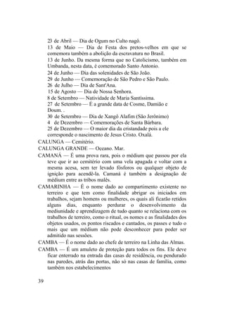 23 de Abril — Dia de Ogum no Culto nagô.
13 de Maio — Dia de Festa dos pretos-velhos em que se
comemora também a abolição da escravatura no Brasil.
13 de Junho. Da mesma forma que no Catolicismo, também em
Umbanda, nesta data, é comemorado Santo Antonio.
24 de Junho — Dia das solenidades de São João.
29 de Junho — Comemoração de São Pedro e São Paulo.
26 de Julho — Dia de Sant'Ana.
15 de Agosto — Dia de Nossa Senhora.
8 de Setembro — Natividade de Maria Santíssima.
27 de Setembro — É a grande data de Cosme, Damião e
Doum. .
30 de Setembro — Dia de Xangô Alafim (São Jerônimo)
4 de Dezembro — Comemorações de Santa Bárbara.
25 de Dezembro — O maior dia da cristandade pois a ele
corresponde o nascimento de Jesus Cristo. Oxalá.
CALUNGA — Cemitério.
CALUNGA GRANDE — Oceano. Mar.
CAMANÁ — É uma prova rara, pois o médium que passou por ela
teve que ir ao cemitério com uma vela apagada e voltar com a
mesma acesa, sem ter levado fósforos ou qualquer objeto de
ignição para acendê-la. Camaná é também a designação de
médium entre as tribos malês.
CAMARINHA — É o nome dado ao compartimento existente no
terreiro e que tem como finalidade abrigar os iniciados em
trabalhos, sejam homens ou mulheres, os quais ali ficarão retidos
alguns dias, enquanto perdurar o desenvolvimento da
mediunidade e aprendizagem de tudo quanto se relaciona com os
trabalhos de terreiro, como o ritual, os nomes e as finalidades dos
objetos usados, os pontos riscados e cantados, os passes e tudo o
mais que um médium não pode desconhecer para poder ser
admitido nas sessões.
CAMBA — É o nome dado ao chefe de terreiro na Linha das Almas.
CAMBA — É um amuleto de proteção para todos os fins. Ele deve
ficar enterrado na entrada das casas de residência, ou pendurado
nas paredes, atrás das portas, não só nas casas de família, como
também nos estabelecimentos
39
 