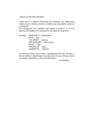 EXPLICAÇÃO NECESSÁRIA.
Como este é o primeiro Dicionário da Umbanda, que publicamos,
acham-se nele contidos, diversos vocábulos que procuramos conservar
a ortografia.
Por conseguinte, nos vocábulos onde entram as letras K, Y, W e as
palavras terminadas em N procuramos não alterá-las desta feita.
Exemplo KINBANDA — Quimbanda
IWIN — Ivin
YALORIXÁ — Ialorixá
OJÔ-KOKORÔ — Ojô-Cocorô
OGAN — Ogã
INHANÇAN — Iansã
AGIBONAN — Agibonã
Em próxima edição iremos fazer o aportuguesamento das mesmas, a
fim de facilitar a identificação das palavras já em uso corrente, dentro
da religião umbandista e cultos Afro-Brasileiros
A EDITORA
 