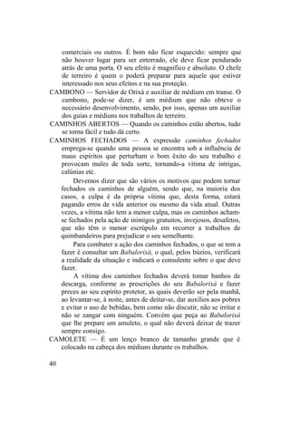 comerciais ou outros. É bom não ficar esquecido: sempre que
não houver lugar para ser enterrado, ele deve ficar pendurado
atrás de uma porta. O seu efeito é magnífico e absoluto. O chefe
de terreiro é quem o poderá preparar para aquele que estiver
interessado nos seus efeitos e na sua proteção.
CAMBONO — Servidor de Orixá e auxiliar de médium em transe. O
cambono, pode-se dizer, é um médium que não obteve o
necessário desenvolvimento, sendo, por isso, apenas um auxiliar
dos guias e médiuns nos trabalhos de terreiro.
CAMINHOS ABERTOS — Quando os caminhos estão abertos, tudo
se torna fácil e tudo dá certo.
CAMINHOS FECHADOS — A expressão caminhos fechados
emprega-se quando uma pessoa se encontra sob a influência de
maus espíritos que perturbam o bom êxito do seu trabalho e
provocam males de toda sorte, tornando-a vítima de intrigas,
calúnias etc.
Devemos dizer que são vários os motivos que podem tornar
fechados os caminhos de alguém, sendo que, na maioria dos
casos, a culpa é da própria vítima que, desta forma, estará
pagando erros de vida anterior ou mesmo da vida atual. Outras
vezes, a vítima não tem a menor culpa, mas os caminhos acham-
se fechados pela ação de inimigos gratuitos, invejosos, desafetos,
que não têm o menor escrúpulo em recorrer a trabalhos de
quimbandeiros para prejudicar o seu semelhante.
Para combater a ação dos caminhos fechados, o que se tem a
fazer é consultar um Babalorixá, o qual, pelos búzios, verificará
a realidade da situação e indicará o consulente sobre o que deve
fazer.
A vítima dos caminhos fechados deverá tomar banhos de
descarga, conforme as prescrições do seu Babalorixá e fazer
preces ao seu espírito protetor, as quais deverão ser pela manhã,
ao levantar-se, à noite, antes de deitar-se, dar auxílios aos pobres
e evitar o uso de bebidas, bem como não discutir, não se irritar e
não se zangar com ninguém. Convém que peça ao Babalorixá
que lhe prepare um amuleto, o qual não deverá deixar de trazer
sempre consigo.
CAMOLETE — É um lenço branco de tamanho grande que é
colocado na cabeça dos médiuns durante os trabalhos.
40
 