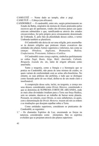 CAMUCITÊ — Nome dado ao templo, altar e pegi.
CAMUTUÊ — Cabeça (em africano).
CANDOMBLÉ — O candomblé, entre nós, surgiu primeiramente no
Estado da Bahia, originário da mistura de rituais praticados pelos
escravos que ali aportaram, vindos dos diversos países aos quais
estavam submetidos e que, ramificando-se através dos estados
circunvizinhos, foi pelo próprio povo erroneamente denominado
de Umbanda. E, pelo fato da pluralidade desses cultos, o termo
Umbanda também se pluralizou.
O Candomblé não deixa de ser uma religião, pois assemelha-
se às demais religiões que praticam rituais evocativos das
entidades dos planos Astrais superiores e inferiores, tais como as
crenças: Ortodoxa, Anglicana, Bramanista, Budista,
Confucionista, Protestante, Islâmica e Católica.
O Candomblé como crença espírita, simboliza perfeitamente
os cultos Nagô, Banto, Gêge, Malê, Ameríndio, Cabinda,
Benguela, Loanda etc. etc, tanto de origem africana como
ameríndia.
Tanto a teogonia, como a liturgia e a hierarquia que se
pratica no Candomblé, não passa de uma mistura de credos, os
quais variam de conformidade com as seitas afro-brasileiras. No
entanto, as suas práticas são perfeitas, e tudo que se distingue
como fazendo parte do seu ritual, define-se de um modo claro e
insofismável.
A composição dessa seita, inclui, na teogonia, a crença nos
seus deuses, considerados como Orixás Maiores, constituindo o
que se denomina de SUPREMA CORTE DE ARUANDA, onde
as mais altas divindades irradiam para a Terra sua força fluídica,
sem no entanto, darem-se ao trabalho de baixar neste planeta.
Possuem, no entanto, esses Orixás, os seus subalternos, os quais,
com a denominação de Orixás Menores, trazem até nós as ordens
e as irradiações que desejam espalhar sobre a Terra.
Como entidades superiores, consideram os praticantes do
Candomblé, as seguintes:
1.° - Os chamados Espíritos de Luz, encarnando as forças na
natureza, considerados como elementais. São os espíritos
evoluídos que se projetam através dos planos superiores
41
 