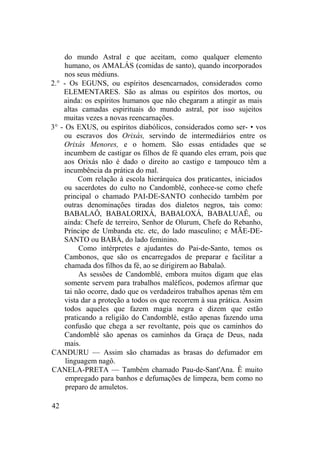 do mundo Astral e que aceitam, como qualquer elemento
humano, os AMALÁS (comidas de santo), quando incorporados
nos seus médiuns.
2.° - Os EGUNS, ou espíritos desencarnados, considerados como
ELEMENTARES. São as almas ou espíritos dos mortos, ou
ainda: os espíritos humanos que não chegaram a atingir as mais
altas camadas espirituais do mundo astral, por isso sujeitos
muitas vezes a novas reencarnações.
3° - Os EXUS, ou espíritos diabólicos, considerados como ser- • vos
ou escravos dos Orixás, servindo de intermediários entre os
Orixás Menores, e o homem. São essas entidades que se
incumbem de castigar os filhos de fé quando eles erram, pois que
aos Orixás não é dado o direito ao castigo e tampouco têm a
incumbência da prática do mal.
Com relação à escola hierárquica dos praticantes, iniciados
ou sacerdotes do culto no Candomblé, conhece-se como chefe
principal o chamado PAI-DE-SANTO conhecido também por
outras denominações tiradas dos dialetos negros, tais como:
BABALAÔ, BABALORIXÁ, BABALOXÁ, BABALUAÊ, ou
ainda: Chefe de terreiro, Senhor de Olurum, Chefe do Rebanho,
Príncipe de Umbanda etc. etc, do lado masculino; e MÃE-DE-
SANTO ou BABÁ, do lado feminino.
Como intérpretes e ajudantes do Pai-de-Santo, temos os
Cambonos, que são os encarregados de preparar e facilitar a
chamada dos filhos da fé, ao se dirigirem ao Babalaô.
As sessões de Candomblé, embora muitos digam que elas
somente servem para trabalhos maléficos, podemos afirmar que
tai não ocorre, dado que os verdadeiros trabalhos apenas têm em
vista dar a proteção a todos os que recorrem à sua prática. Assim
todos aqueles que fazem magia negra e dizem que estão
praticando a religião do Candomblé, estão apenas fazendo uma
confusão que chega a ser revoltante, pois que os caminhos do
Candomblé são apenas os caminhos da Graça de Deus, nada
mais.
CANDURU — Assim são chamadas as brasas do defumador em
linguagem nagô.
CANELA-PRETA — Também chamado Pau-de-Sant'Ana. Ê muito
empregado para banhos e defumações de limpeza, bem como no
preparo de amuletos.
42
 