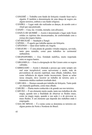 CANGERÊ — Trabalho com fundo de feitiçaria visando fazer mal a
alguém. É também a denominação de uma dança de negros em
alguns terreiros, embora o seu fundo religioso.
CANJIRA — Lugar onde são realizadas as danças, de acordo com o
ritual que seja praticado.
CANZÓ — Casa, lar, vivenda, moradia. (em africano).
CANZUÁ DE QUIMBÊ — Assim é denominado o lugar onde ficam
retidos os espíritos dos desencarnados, de conformidade com a
crença dos negros bantos.
CAÔ BECILHÊ — Saudação a Xangô.
CAPEBA — É aquele que trabalha apenas em feitiçaria.
CAPIANGO — Quer dizer ladrão em Angola.
CARAJURU — É uma planta de grandes virtudes mágicas, servindo,
tanto para remédio, como para trabalhos no cerimonial
umbandista.
CARAPIAPEMBA — Exu. Entidade maléfica, muito respeitada
entre os negros bantos.
CARGAMELA — Esta é a designação de São Lázaro entre os negros
cabindas.
CARREGADO — Assim é chamada a pessoa que sente sempre um
mal estar inexplicável, como nervosismo e medo, tudo de
proveniência de encosto espiritual, mau olhado, trabalhos, bem
como influência de algum irmão inconsciente. Quem se achar
nessa situação, deve recorrer ao trabalho de terreiro, pois o
tratamento médico nenhum resultado dará.
CARUARA — Doença causada por trabalho de feitiçaria. Tanto pode
ser chamada quebrante, como mau olhado.
CARURU — Planta muito conhecida e de grande uso nos terreiros.
CARVÃO — É um elemento muito usado, tanto nos trabalhos de alta
magia, quando tem a finalidade de observar os fluidos maus,
como na magia negra, quando a sua ação é a de provocar os
maus fluidos. É um elemento que depende dos trabalhos onde é
empregado.
CASA DE MINAS — É o nome como se denomina os terreiros em
alguns pontos do Norte e Nordeste do Brasil.
43
 