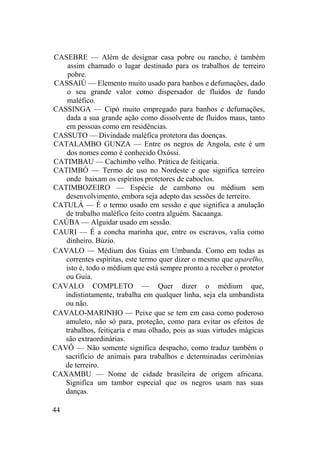 CASEBRE — Além de designar casa pobre ou rancho, é também
assim chamado o lugar destinado para os trabalhos de terreiro
pobre.
CASSAIÚ — Elemento muito usado para banhos e defumações, dado
o seu grande valor como dispersador de fluidos de fundo
maléfico.
CASSINGA — Cipó muito empregado para banhos e defumações,
dada a sua grande ação como dissolvente de fluidos maus, tanto
em pessoas como em residências.
CASSUTO — Divindade maléfica protetora das doenças.
CATALAMBO GUNZA — Entre os negros de Angola, este é um
dos nomes como é conhecido Oxóssi.
CATIMBAU — Cachimbo velho. Prática de feitiçaria.
CATIMBÓ — Termo de uso no Nordeste e que significa terreiro
onde baixam os espíritos protetores de caboclos.
CATIMBOZEIRO — Espécie de cambono ou médium sem
desenvolvimento, embora seja adepto das sessões de terreiro.
CATULÁ — É o termo usado em sessão e que significa a anulação
de trabalho maléfico feito contra alguém. Sacaanga.
CAÚBA — Alguidar usado em sessão.
CAURI — É a concha marinha que, entre os escravos, valia como
dinheiro. Búzio.
CAVALO — Médium dos Guias em Umbanda. Como em todas as
correntes espíritas, este termo quer dizer o mesmo que aparelho,
isto é, todo o médium que está sempre pronto a receber o protetor
ou Guia.
CAVALO COMPLETO — Quer dizer o médium que,
indistintamente, trabalha em qualquer linha, seja ela umbandista
ou não.
CAVALO-MARINHO — Peixe que se tem em casa como poderoso
amuleto, não só para, proteção, como para evitar os efeitos de
trabalhos, feitiçaria e mau olhado, pois as suas virtudes mágicas
são extraordinárias.
CAVÔ — Não somente significa despacho, como traduz também o
sacrifício de animais para trabalhos e determinadas cerimônias
de terreiro.
CAXAMBU — Nome de cidade brasileira de origem africana.
Significa um tambor especial que os negros usam nas suas
danças.
44
 