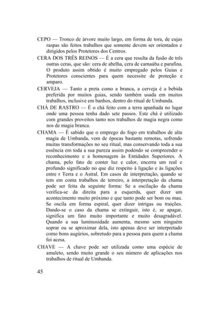 CEPO — Tronco de árvore muito largo, em forma de tora, de cujas
raspas são feitos trabalhos que somente devem ser orientados e
dirigidos pelos Protetores dos Centros.
CERA DOS TRÊS REINOS — É a cera que resulta da fusão de três
outras ceras, que são: cera de abelha, cera de carnaúba e parafina.
O produto assim obtido é muito empregado pelos Guias e
Protetores conscientes para quem necessite de proteção e
amparo.
CERVEJA — Tanto a preta como a branca, a cerveja é a bebida
preferida por muitos guias, sendo também usada em muitos
trabalhos, inclusive em banhos, dentro do ritual de Umbanda.
CHÁ DE RASTRO — É o chá feito com a terra apanhada no lugar
onde uma pessoa tenha dado sete passos. Este chá é utilizado
com grandes proveitos tanto nos trabalhos de magia negra como
nos de magia branca.
CHAMA — É sabido que o emprego do fogo em trabalhos de alta
magia de Umbanda, vem de épocas bastante remotas, sofrendo
muitas transformações no seu ritual, mas conservando toda a sua
essência em toda a sua pureza assim podendo se compreender o
reconhecimento e a homenagem às Entidades Superiores. A
chama, pelo fato de conter luz e calor, encerra um real e
profundo significado no que diz respeito à ligação e às ligações
entre r Terra e o Astral. Em casos de interpretação, quando se
tem em conta trabalhos de terreiro, a interpretação da chama
pode ser feita da seguinte forma: Se a oscilação da chama
verifica-se da direita para a esquerda, quer dizer um
acontecimento muito próximo e que tanto pode ser bom ou mau.
Se oscila em forma espiral, quer dizer intrigas ou traições.
Dando-se o caso da chama se extinguir, isto é, se apagar,
significa um fato muito importante e muito desagradável.
Quando a sua luminosidade aumenta, mesmo sem ninguém
soprar ou se aproximar dela, isto apenas deve ser interpretado
como bons augúrios, sobretudo para a pessoa para quem a chama
foi acesa.
CHAVE — A chave pode ser utilizada como uma espécie de
amuleto, sendo muito grande o seu número de aplicações nos
trabalhos de ritual de Umbanda.
45
 