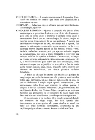 CHEFE DE CABEÇA — É um dos nomes como é designado o Guia-
chefe do médium de terreiro que tenha sido desenvolvido e
cruzado no mesmo.
CHIBAMBA — Palavra de origem africana que quer dizer fantasma,
assombração, aparição.
CHOQUE DE RETORNO — Quando o despacho não produz efeito
contra aquele a quem fora destinado, esse efeito não desaparece,
pois volta-se contra quem o preparou e também contra quem o
encomendou. Isto é que se chama choque de retorno, o qual se
verifica algum tempo depois de ter sido praticado. A pessoa que
encomendou o despacho de Exu, para fazer mal a alguém, fica
doente ou cai na pobreza ou sofre algum desastre, ou às vezes,
acontece morrer alguma pessoa da sua família. Muitas vezes,
também, nada disso acontece, pois que a pessoa vai sofrer depois
de desencarnada, esse caso é muito freqüente e é por isso que
existem milhões de espíritos sofredores. Outras vezes, o choque
de retorno somente vai produzir efeitos em outra encarnação, isto
é, a pessoa desencarna para sofrer em outra encarnação, sendo
este o motivo por que se justifica, ou se explica, o fato de muita
gente nascer aleijada, cega, muda, enquanto outras morrem em
desastre ou assassinadas, sem nunca gozarem nenhuma
felicidade.
Os males do choque de retorno são devidos aos perigos da
magia negra, os quais são tantos que não podemos mencioná-los
todos aqui. Entretanto, um dos maiores perigos está em que, os
que se dedicaram à magia negra, quando desencarnam , são
escravizados pelos Exus, que somente os soltam quando é
chegada a hora de voltarem a reencarnar. Um grande número dos
espíritos das Linhas das Almas e Mista, compõe-se de criaturas
humanas que praticaram ou se utilizaram da magia negra para
fazer mal aos seus semelhantes, com fins puramente egoísticos.
Os babalorixás e os médiuns têm grande responsabilidade
nos trabalhos de magia negra. Por isso, quando eles
desencarnam, os seus espíritos vão passar séculos no astral, em
meio aos mais horríveis sofrimentos, constituindo-se em
espíritos perigosíssimos, como se fossem verdadeiros Exus.
46
 