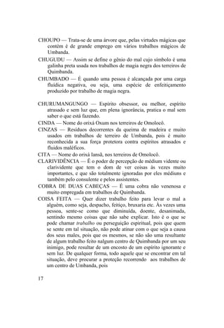 CHOUPO — Trata-se de uma árvore que, pelas virtudes mágicas que
contém é de grande emprego em vários trabalhos mágicos de
Umbanda.
CHUGUDU — Assim se define o gênio do mal cujo símbolo é uma
galinha preta usada nos trabalhos de magia negra dos terreiros de
Quimbanda.
CHUMBADO — É quando uma pessoa é alcançada por uma carga
fluídica negativa, ou seja, uma espécie de enfeitiçamento
produzido por trabalho de magia negra.
CHURUMANGUNGO — Espírito obsessor, ou melhor, espírito
atrasado e sem luz que, em plena ignorância, pratica o mal sem
saber o que está fazendo.
CINDA — Nome do orixá Oxum nos terreiros de Omolocô.
CINZAS — Resíduos decorrentes da queima de madeira e muito
usados em trabalhos de terreiro de Umbanda, pois é muito
reconhecida a sua força protetora contra espíritos atrasados e
fluidos maléficos.
CITA — Nome do orixá Iansã, nos terreiros de Omolocô.
CLARIVIDÊNCIA — Ê o poder de percepção de médium vidente ou
clarividente que tem o dom de ver coisas às vezes muito
importantes, e que são totalmente ignoradas por eles médiuns e
também pelo consulente e pelos assistentes.
COBRA DE DUAS CABEÇAS — É uma cobra não venenosa e
muito empregada em trabalhos de Quimbanda.
COISA FEITA — Quer dizer trabalho feito para levar o mal a
alguém, como seja, despacho, feitiço, bruxaria etc. Às vezes uma
pessoa, sente-se como que diminuída, doente, desanimada,
sentindo mesmo coisas que não sabe explicar. Isto é o que se
pode chamar trabalho ou perseguição espiritual, pois que quem
se sente em tal situação, não pode atinar com o que seja a causa
dos seus males, pois que os mesmos, se não são uma resultante
de algum trabalho feito nalgum centro de Quimbanda por um seu
inimigo, pode resultar de um encosto de um espírito ignorante e
sem luz. De qualquer forma, todo aquele que se encontrar em tal
situação, deve procurar a proteção recorrendo aos trabalhos de
um centro de Umbanda, pois
17
 