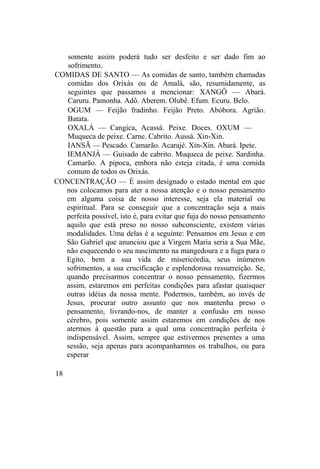 somente assim poderá tudo ser desfeito e ser dado fim ao
sofrimento.
COMIDAS DE SANTO — As comidas de santo, também chamadas
comidas dos Orixás ou de Amalá, são, resumidamente, as
seguintes que passamos a mencionar: XANGÔ — Abará.
Caruru. Pamonha. Adô. Aberem. Olubê. Efum. Ecuru. Belo.
OGUM — Feijão fradinho. Feijão Preto. Abóbora. Agrião.
Batata.
OXALÁ — Cangica, Acassá. Peixe. Doces. OXUM —
Muqueca de peixe. Carne. Cabrito. Aussá. Xin-Xin.
IANSÃ — Pescado. Camarão. Acarajé. Xin-Xin. Abará. Ipete.
IEMANJÁ — Guisado de cabrito. Muqueca de peixe. Sardinha.
Camarão. A pipoca, embora não esteja citada, é uma comida
comum de todos os Orixás.
CONCENTRAÇÃO — É assim designado o estado mental em que
nos colocamos para ater a nossa atenção e o nosso pensamento
em alguma coisa de nosso interesse, seja ela material ou
espiritual. Para se conseguir que a concentração seja a mais
perfeita possível, isto é, para evitar que fuja do nosso pensamento
aquilo que está preso no nosso subconsciente, existem várias
modalidades. Uma delas é a seguinte: Pensamos em Jesus e em
São Gabriel que anunciou que a Virgem Maria seria a Sua Mãe,
não esquecendo o seu nascimento na mangedoura e a fuga para o
Egito, bem a sua vida de misericórdia, seus inúmeros
sofrimentos, a sua crucificação e esplendorosa ressurreição. Se,
quando precisarmos concentrar o nosso pensamento, fizermos
assim, estaremos em perfeitas condições para afastar quaisquer
outras idéias da nossa mente. Podermos, também, ao invés de
Jesus, procurar outro assunto que nos mantenha preso o
pensamento, livrando-nos, de manter a confusão em nosso
cérebro, pois somente assim estaremos em condições de nos
atermos à questão para a qual uma concentração perfeita é
indispensável. Assim, sempre que estivermos presentes a uma
sessão, seja apenas para acompanharmos os trabalhos, ou para
esperar
18
 