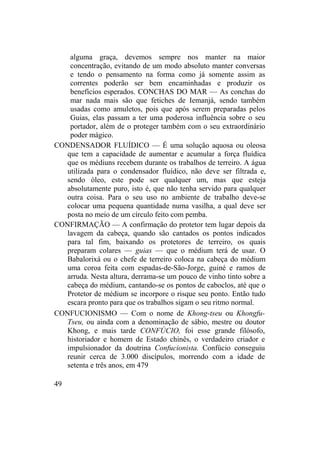 alguma graça, devemos sempre nos manter na maior
concentração, evitando de um modo absoluto manter conversas
e tendo o pensamento na forma como já somente assim as
correntes poderão ser bem encaminhadas e produzir os
benefícios esperados. CONCHAS DO MAR — As conchas do
mar nada mais são que fetiches de Iemanjá, sendo também
usadas como amuletos, pois que após serem preparadas pelos
Guias, elas passam a ter uma poderosa influência sobre o seu
portador, além de o proteger também com o seu extraordinário
poder mágico.
CONDENSADOR FLUÍDICO — É uma solução aquosa ou oleosa
que tem a capacidade de aumentar e acumular a força fluídica
que os médiuns recebem durante os trabalhos de terreiro. A água
utilizada para o condensador fluídico, não deve ser filtrada e,
sendo óleo, este pode ser qualquer um, mas que esteja
absolutamente puro, isto é, que não tenha servido para qualquer
outra coisa. Para o seu uso no ambiente de trabalho deve-se
colocar uma pequena quantidade numa vasilha, a qual deve ser
posta no meio de um círculo feito com pemba.
CONFIRMAÇÃO — A confirmação do protetor tem lugar depois da
lavagem da cabeça, quando são cantados os pontos indicados
para tal fim, baixando os protetores de terreiro, os quais
preparam colares — guias — que o médium terá de usar. O
Babalorixá ou o chefe de terreiro coloca na cabeça do médium
uma coroa feita com espadas-de-São-Jorge, guiné e ramos de
arruda. Nesta altura, derrama-se um pouco de vinho tinto sobre a
cabeça do médium, cantando-se os pontos de caboclos, até que o
Protetor de médium se incorpore o risque seu ponto. Então tudo
escara pronto para que os trabalhos sigam o seu ritmo normal.
CONFUCIONISMO — Com o nome de Khong-tseu ou Khongfu-
Tseu, ou ainda com a denominação de sábio, mestre ou doutor
Khong, e mais tarde CONFÚCIO, foi esse grande filósofo,
historiador e homem de Estado chinês, o verdadeiro criador e
impulsionador da doutrina Confucionista. Confúcio conseguiu
reunir cerca de 3.000 discípulos, morrendo com a idade de
setenta e três anos, em 479
49
 
