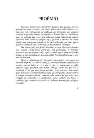 PROÊMIO
Face aos numerosos e insistentes pedidos dos leitores, que nos
prestigiam, com a leitura das obras publicadas pela Editora Eco,
vimo-nos na contingência de elaborar um dicionário que pudesse
atender ao grande número de adeptos da Umbanda e do Candomblé,
que, na maioria das vezes, desconhecem certas palavras de origem
africana bem como de origem tupi, guarani e mesmo de outras
nações que trouxeram consigo certas expressões que, por mais que se
procure conhecer a sua etimologia, dificilmente se consegue.
Por outro lado, atendendo às inúmeras sugestões que há muito
nos vinham sendo feitas para que sua publicação se tornasse
extensiva aos escritores vivos, aqui estamos agora, com muitíssimo
prazer, a dar cumprimento à nova e, aliás, bem ingrata missão a que
nos propusemos.
Como é absolutamente impossível apresentar, sem erros ou
lacunas, registro do caráter deste, já, antecipadamente, sabemos que
vamos cometer faltas e — o que é pior — desagradar a todos
aqueles, cujas palavras aqui foram omitidas (mas não por nossa
vontade). E, as que não foram omitidas, bem sabemos, irão servir
para aumentar o conhecimento de cada um, porquanto, um dicionário
é sempre uma necessidade constante, não só àqueles que praticam a
religião de umbanda e o candomblé, como também aos leigos e
curiosos, que sentem necessidade de conhecer, mesmo que seja para
consulta.
5
 