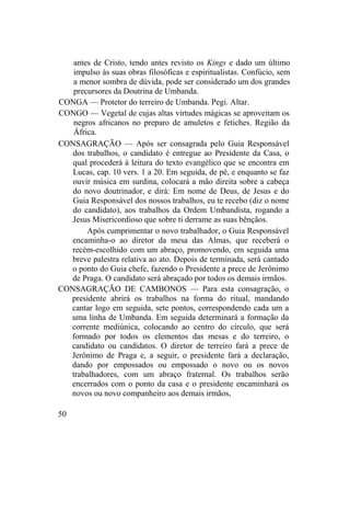antes de Cristo, tendo antes revisto os Kings e dado um último
impulso às suas obras filosóficas e espiritualistas. Confúcio, sem
a menor sombra de dúvida, pode ser considerado um dos grandes
precursores da Doutrina de Umbanda.
CONGA — Protetor do terreiro de Umbanda. Pegi. Altar.
CONGO — Vegetal de cujas altas virtudes mágicas se aproveitam os
negros africanos no preparo de amuletos e fetiches. Região da
África.
CONSAGRAÇÃO — Após ser consagrada pelo Guia Responsável
dos trabalhos, o candidato é entregue ao Presidente da Casa, o
qual procederá à leitura do texto evangélico que se encontra em
Lucas, cap. 10 vers. 1 a 20. Em seguida, de pé, e enquanto se faz
ouvir música em surdina, colocará a mão direita sobre a cabeça
do novo doutrinador, e dirá: Em nome de Deus, de Jesus e do
Guia Responsável dos nossos trabalhos, eu te recebo (diz o nome
do candidato), aos trabalhos da Ordem Umbandista, rogando a
Jesus Misericordioso que sobre ti derrame as suas bênçãos.
Após cumprimentar o novo trabalhador, o Guia Responsável
encaminha-o ao diretor da mesa das Almas, que receberá o
recém-escolhido com um abraço, promovendo, em seguida uma
breve palestra relativa ao ato. Depois de terminada, será cantado
o ponto do Guia chefe, fazendo o Presidente a prece de Jerônimo
de Praga. O candidato será abraçado por todos os demais irmãos.
CONSAGRAÇÃO DE CAMBONOS — Para esta consagração, o
presidente abrirá os trabalhos na forma do ritual, mandando
cantar logo em seguida, sete pontos, correspondendo cada um a
uma linha de Umbanda. Em seguida determinará a formação da
corrente mediúnica, colocando ao centro do círculo, que será
formado por todos os elementos das mesas e do terreiro, o
candidato ou candidatos. O diretor de terreiro fará a prece de
Jerônimo de Praga e, a seguir, o presidente fará a declaração,
dando por empossados ou empossado o novo ou os novos
trabalhadores, com um abraço fraternal. Os trabalhos serão
encerrados com o ponto da casa e o presidente encaminhará os
novos ou novo companheiro aos demais irmãos,
50
 