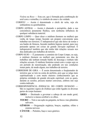 Violeta ou Roxo — Esta cor, que é formada pela combinação do
azul com o vermelho, é o símbolo do amor e da verdade.
CORIFEU — Assim é denominado o chefe de seita, seja ela
umbandista ou quimbandista.
CORPO ASTRAL — Assim é chamado o perispírito, dado a sua
consistência puramente fluídica, sem nenhuma influência de
qualquer substância material.
CORPO LIMPO — Quer dizer o médium (homem ou mulher) que
venha de longo tempo fazendo um preparo conveniente para
trabalhar nos terreiros. É indispensável que não deixe de tomar o
seu banho de firmeza, fazendo também higiene mental, para isso
pensando apenas em coisas de grande elevação espiritual. É
indispensável também que não tenha tido relações sexuais nos
dias dedicados aos trabalhos de terreiro.
CORPO SUJO — É justamente o contrário do Corpo Limpo, ou seja,
o médium (homem ou mulher) que justamente nos dias de
trabalhos não tenham tomado banho de descarga e tenham tido
relações sexuais. O médium feminino estará com o corpo sujo se
em período de menstruação, não podendo em tais condições
tomar parte, de modo algum, nos trabalhos de terreiro.
CORREDOR DE GIRA — É assim denominado o freqüentador de
terreiros que se tem na conta de perfeito, pois que se julga mais
espiritualizado e com muito maiores conhecimentos que as
próprias entidades de grande elevação espiritual, com as quais,
durante as sessões, procura manter conversas, embora isto seja
contra-indicado.
CORRESPONDÊNCIA ZODIACAL DO CORPO HUMANO —
São os seguintes signos do Zodíaco que estão ligados às diversas
partes do corpo humano:
ÁRIES — Destinado a governar a cabeça de um modo geral,
inclusive a massa cerebral e os olhos.
TOURO — Tem a sua ação na garganta, na boca e nas glândulas
salivares.
GÊMEOS — Oxigenação orgânica, braços, espádua, olfato e
sistema nervoso.
CÂNCER — Pulmões, baço e suco gástrico.
52
 