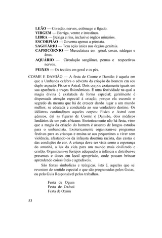 LEÃO — Coração, nervos, estômago e fígado.
VIRGEM — Barriga, ventre e intestinos.
LIBRA — Bexiga e rins, inclusive órgãos urinários.
ESCORPIÃO — Governa apenas a próstata.
SAGITÁRIO — Tem ação única nos órgãos genitais.
CAPRICÓRNIO — Musculatura em geral, coxas, nádegas e
ânus.
AQUÁRIO — Circulação sangüínea, pernas e respectivos
nervos.
PEIXES — Os tecidos em geral e os pés.
COSME E DAMIÃO — A festa de Cosme e Damião é aquela em
que a Umbanda celebra o advento da criação do homem em seu
duplo aspecto: Físico e Astral. Dois corpos exatamente iguais em
sua aparência e traços fisionômicos. É uma festividade na qual a
magia divina é exalatada de forma especial; geralmente é
dispensada atenção especial à criação, porque ela esconde o
segredo da mesma que há de crescer dando lugar a um mundo
melhor, se educada e conduzida ao seu verdadeiro destino. Os
idólatras confundiram aqueles corpos: Físico e Astral com
gêmeos, daí as figuras de Cosme e Damião, dois médicos
lendários de um país africano. Esotericamente não há festa, visto
que a magia da criação do homem é assunto de longos estudos
para o umbandista. Exotericamente organizam-se programas
festivos para as crianças e ensina-se aos pequeninos a viver sem
violência, afastando-os da infausta doutrina racista, das castas e
das condições de cor. A criança deve ser vista como a esperança
do amanhã, a luz da vida para um mundo mais civilizado e
cristão. Organizam-se festejos adequados à infância e distribui-se
presentes e doces em local apropriado, onde possam brincar
aprendendo coisas úteis e agradáveis.
São festas simbólicas e teúrgicas, isto é, aquelas que se
revestem de sentido especial e que são programadas pelos Guias,
ou pelo Guia Responsável pelos trabalhos.
Festa de Ogum
Festa de Oxóssi
Festa de Oxum
53
 