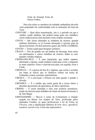 Festa de Iemanjá Festa de
Pretos-Velhos.
Para elas todos os membros da entidade umbandista deverão
estar preparados de conformidade com as instruções do Guia da
Casa.
COSTUME — Quer dizer menstruação, isto é, o período em que a
mulher, sendo médium, não poderá tomar parte nos trabalhos,
muito embora possa estar presente como simples assistente.
COTAS — São assim chamadas as zeladoras de terreiro, quando
médiuns femininos, se já tiveram alcançado o terceiro grau de
desenvolvimento. Os dois primeiros graus são IAÔS e SAMBAS.
COVÃO — Termo usado para designar cemitério.
CRAVO — Flor de grande uso em banhos de descarga, bem como
em defumações e outros trabalhos de terreiro, dadas as suas
grandes virtudes mágicas.
CREDO-EM-CRUZ — É uma interjeição, que traduz espanto,
admiração e repulsa, sendo também usada para evitar e afugentar
os maus espíritos. Fazer o sinal-da-cruz para, em seguida, rezar o
Credo.
CRÉDULO — É a pessoa de boa fé e ingênua, que aceita e acredita
em todas as tolices que os fanáticos soltam em nome de
Umbanda e outras correntes espiritualistas.
CRENÇA — É a convicção e firmeza em tudo quanto é grande e
elevado.
CRENDICE — É o crédito que muita gente dá a coisas falsas e
absurdas decorrentes da ignorância, do falso espiritismo.
CRISMA — É assim chamado o óleo com essência aromáticas,
usado em terreiros para trabalhos de rituais de desenvolvimento e
de Alta Magia.
CRISTIANISMO — Deu-se o nome de Cristianismo à religião
surgida em Roma, nos tempos de Nero, professada pelos
chamados Cristãos, os quais professavam a lei de Cristo ou
Chrestos, com a significação hebraica de bom, doce, agradável,
saudável, nutritivo etc. Cristo não representava
54
 