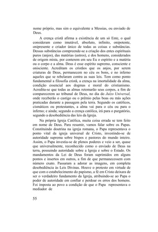 nome próprio, mas sim o equivalente a Messias, ou enviado de
Deus.
A crença cristã afirma a existência de um só Ente, o qual
consideram como imutável, absoluto, infinito, onipotente,
onipresente e criador único de todas as coisas e substâncias.
Dessas substâncias compreende-se a criação dos entes espirituais
puros (anjos), das matérias (astros), e dos homens, considerados
de origem mista, por conterem em seu Eu o espírito e a matéria
ou o corpo e a alma. Deus é esse espírito supremo, consciente e
onisciente. Acreditam os cristãos que os anjos, por serem
criaturas de Deus, permanecem no céu os bons, e no inferno
aqueles que se rebelaram contra as suas leis. Tem como ponto
fundamental a filosofia cristã, a crença na imortalidade da alma,
condição essencial aos dogmas e moral do cristianismo.
Acredita-se que todas as almas retomarão seus corpos, a fim de
comparecerem ao tribunal de Deus, no dia do Juízo Universal,
onde receberão o castigo ou o prêmio pelas boas ou más ações
praticadas durante a passagem pela terra. Segundo os católicos,
cismáticos ou protestantes, a alma vai para o céu ou para o
inferno; e ainda; segundo a crença católica, irá para o purgatório,
segundo a desobediência das leis da Igreja.
Na própria Igreja Católica, muita coisa errada se tem feito
em nome de Deus. Para resumir, vamos falar sobre os Papas.
Constituindo doutrina na igreja romana, o Papa representava o
ponto vital da igreja universal de Cristo, investindo-se de
autoridade suprema sobre bispos e pastores do mundo inteiro.
Assim, o Papa investiu-se de plenos poderes e veio a ser, quase
que universalmente, reconhecido como o enviado de Deus na
terra, possuindo autoridade sobre a Igreja e sobre o Estado. Os
mandamentos da Lei de Deus foram suprimidos em alguns
pontos e insertos em outros, a fim de que permanecessem com
número exato. Passaram a adorar as imagens, em completa
desobediência às Leis Divinas. Houve o protesto em virtude de
que com o estabelecimento do papismo, a fé em Cristo deixara de
ser o verdadeiro fundamento da Igreja, atribuindo-se ao Papa o
poder de autoridade em confiar e perdoar os erros dos homens.
Foi imposta ao povo a condição de que o Papa representava o
mediador de
55
 