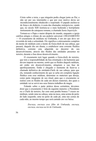 Cristo sobre a terra, e que ninguém podia chegar junto ao Pai, a
não ser por seu intermédio e que por esse motivo devia ser
incondicionalmente obedecido e respeitado. O papado encheu-se
de força e de dinheiro, à custa das chamadas indulgências, sendo
que, no século XIII instituiu-se o mais hediondo e horripilante
instrumento da catequese romana, a chamada Santa Inquisição.
Tornara-se o Papa o maior déspota do mundo, enquanto a igreja
católica atingia o clímax do seu poderio universal. CRUZAMENTO
— O cruzamento de médiuns na Umbanda, é um ato que deve ser
revestido de toda a solenidade. Ele significa o entrosamento completo
da mente do médium com a mente do Guia-chefe de sua cabeça, que
passará, daquele dia em diante, a estabelecer uma corrente fluídica
definitiva, corrente esta adquirida no decorrer do seu
desenvolvimento, através dos fluidos das entidades presentes no
terreiro, durante a fase desse desenvolvimento.
O cruzamento terá lugar quando o Guia-chefe do terreiro,
que tem a responsabilidade da boa orientação e da harmonia que
devem imperar no mesmo, sentir que os fluidos daquele médium,
até então em desenvolvimento, atingiram a sua fase de
aperfeiçoamento. Então é chegado o momento de fazer-se a
chamada definitiva da entidade-Chefe de sua cabeça, para que
ela, tomando conhecimento de que se acha em completa ligação
fluídica com esse médium, determine os materiais que deseja,
como parte integrante de seu ritual, para que o cruzamento se
realize com os fluidos de cada um desses materiais, dos quais a
entidade vai se servir nos seus futuros trabalhos de magia.
Falando sobre a parte prática dessa cerimônia, devemos
dizer que o cruzamento é feito da seguinte maneira: o Presidente
ou o Chefe de terreiro, faz com uma pemba branca 7 cruzes no
médium, sendo uma na cabeça, uma na nuca, uma acima do peito
do lado esquerdo, uma no peito de cada pé, uma nas costas de
cada mão, ao mesmo tempo que será cantado em voz baixa:
Encruza, encruza esse filho de Umbanda, encruza,
encruza, encruza na lei de Umbanda.
56
 