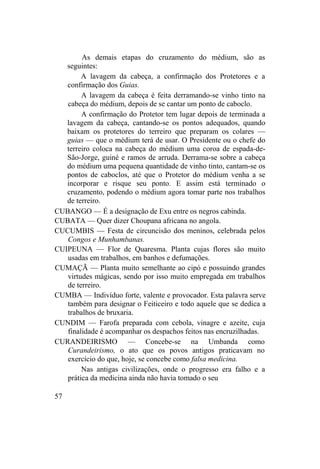 As demais etapas do cruzamento do médium, são as
seguintes:
A lavagem da cabeça, a confirmação dos Protetores e a
confirmação dos Guias.
A lavagem da cabeça é feita derramando-se vinho tinto na
cabeça do médium, depois de se cantar um ponto de caboclo.
A confirmação do Protetor tem lugar depois de terminada a
lavagem da cabeça, cantando-se os pontos adequados, quando
baixam os protetores do terreiro que preparam os colares —
guias — que o médium terá de usar. O Presidente ou o chefe do
terreiro coloca na cabeça do médium uma coroa de espada-de-
São-Jorge, guiné e ramos de arruda. Derrama-se sobre a cabeça
do médium uma pequena quantidade de vinho tinto, cantam-se os
pontos de caboclos, até que o Protetor do médium venha a se
incorporar e risque seu ponto. E assim está terminado o
cruzamento, podendo o médium agora tomar parte nos trabalhos
de terreiro.
CUBANGO — É a designação de Exu entre os negros cabinda.
CUBATA — Quer dizer Choupana africana no angola.
CUCUMBIS — Festa de circuncisão dos meninos, celebrada pelos
Congos e Munhambanas.
CUIPEUNA — Flor de Quaresma. Planta cujas flores são muito
usadas em trabalhos, em banhos e defumações.
CUMAÇÃ — Planta muito semelhante ao cipó e possuindo grandes
virtudes mágicas, sendo por isso muito empregada em trabalhos
de terreiro.
CUMBA — Indivíduo forte, valente e provocador. Esta palavra serve
também para designar o Feiticeiro e todo aquele que se dedica a
trabalhos de bruxaria.
CUNDIM — Farofa preparada com cebola, vinagre e azeite, cuja
finalidade é acompanhar os despachos feitos nas encruzilhadas.
CURANDEIRISMO — Concebe-se na Umbanda como
Curandeirismo, o ato que os povos antigos praticavam no
exercício do que, hoje, se concebe como falsa medicina.
Nas antigas civilizações, onde o progresso era falho e a
prática da medicina ainda não havia tomado o seu
57
 