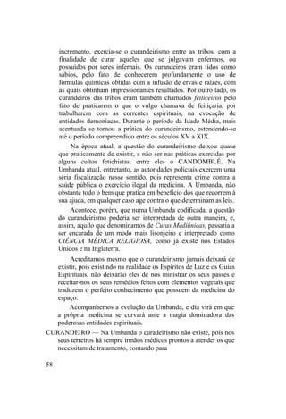 incremento, exercia-se o curandeirismo entre as tribos, com a
finalidade de curar aqueles que se julgavam enfermos, ou
possuídos por seres infernais. Os curandeiros eram tidos como
sábios, pelo fato de conhecerem profundamente o uso de
fórmulas químicas obtidas com a infusão de ervas e raízes, com
as quais obtinham impressionantes resultados. Por outro lado, os
curandeiros das tribos eram também chamados feiticeiros pelo
fato de praticarem o que o vulgo chamava de feitiçaria, por
trabalharem com as correntes espirituais, na evocação de
entidades demoníacas. Durante o período da Idade Média, mais
acentuada se tornou a prática do curandeirismo, estendendo-se
até o período compreendido entre os séculos XV a XIX.
Na época atual, a questão do curandeirismo deixou quase
que praticamente de existir, a não ser nas práticas exercidas por
alguns cultos fetichistas, entre eles o CANDOMBLÉ. Na
Umbanda atual, entretanto, as autoridades policiais exercem uma
séria fiscalização nesse sentido, pois representa crime contra a
saúde pública o exercício ilegal da medicina. A Umbanda, não
obstante todo o bem que pratica em benefício dos que recorrem à
sua ajuda, em qualquer caso age contra o que determinam as leis.
Acontece, porém, que numa Umbanda codificada, a questão
do curandeirismo poderia ser interpretada de outra maneira, e,
assim, aquilo que denominamos de Curas Mediúnicas, passaria a
ser encarada de um modo mais lisonjeiro e interpretado como
CIÊNCIA MÉDICA RELIGIOSA, como já existe nos Estados
Unidos e na Inglaterra.
Acreditamos mesmo que o curandeirismo jamais deixará de
existir, pois existindo na realidade os Espíritos de Luz e os Guias
Espirituais, não deixarão eles de nos ministrar os seus passes e
receitar-nos os seus remédios feitos com elementos vegetais que
traduzem o perfeito conhecimento que possuem da medicina do
espaço.
Acompanhemos a evolução da Umbanda, e dia virá em que
a própria medicina se curvará ante a magia dominadora das
poderosas entidades espirituais.
CURANDEIRO — Na Umbanda o curadeirismo não existe, pois nos
seus terreiros há sempre irmãos médicos prontos a atender os que
necessitam de tratamento, contando para
58
 