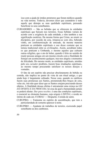 isso com a ajuda de irmãos protetores que foram médicos quando
na vida terrena. Todavia, devemos dizer que curandeiro é todo
aquele que deturpa as suas qualidade espirituais, pensando
beneficiar os seus semelhantes.
CURIADORES — São as bebidas que se oferecem às entidades
espirituais que baixam nos terreiros. Essas bebidas variam de
acordo com a exigência de cada entidade, e têm também a sua
significação esotérica. Da mesma forma que Cristo, ao reunir os
discípulos, por ocasião da ceia, irmanou-se com eles, bebendo
vinho, em confraternização de amizade, da mesma maneira
praticam as entidades espirituais o uso desse costume que se
tornou tradicional entre as civilizações. Assim, acreditam todos
os que praticam a Umbanda, e mesmo aqueles que cultuam
outras religiões, que o ato de beber, quando é feito no sentido de
reunir pessoas amigas em um mesmo círculo com a finalidade de
festejar um acontecimento qualquer, traz-nos alegria e momentos
de felicidade. Do mesmo modo, as entidades espirituais, atraídas
pelo seu curiador predileto, trazem boas irradiações espirituais,
ao mesmo tempo procurando satisfazer os nossos desejos e
vontades.
O fato de um espírito não precisar absolutamente de bebida ou
comida, não implica no ponto de vista de um ritual antigo, e que
ainda hoje é largamente cultuado. Nesse caso, quando os católicos
fazem suas promessas aos Santos, prometendo-lhes braços de cera,
velas etc, isto não quer dizer que os Santos estejam precisando desses
objetos. A finalidade dessas ofertas é unicamente uma crença na LEI
DA OFERTA E DA PROCURA, lei essa da qual a humanidade jamais
se poderá afastar. Dar para receber, é uma das condições espirituais,
e essencial ao elemento humano, cuja origem é DIVINA, e reside no
íntimo de cada um. CURIAU — Despacho. Comida de santo.
CURUPIRA — Fantasma ou espírito de assombração, que tem a
particularidade de somente aparecer à noite.
CURUPIRO — Ajudante de trabalhos de terreiro, exercendo papel
semelhante ao dos cambonos.
59
 