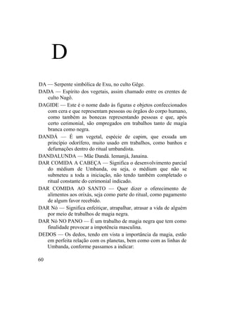 D
DA — Serpente simbólica de Exu, no culto Gêge.
DADA — Espírito dos vegetais, assim chamado entre os crentes de
culto Nagô.
DAGIDE — Este é o nome dado às figuras e objetos confeccionados
com cera e que representam pessoas ou órgãos do corpo humano,
como também as bonecas representando pessoas e que, após
certo cerimonial, são empregados em trabalhos tanto de magia
branca como negra.
DANDÁ — É um vegetal, espécie de capim, que exsuda um
princípio odorífero, muito usado em trabalhos, como banhos e
defumações dentro do ritual umbandista.
DANDALUNDA — Mãe Dandá. Iemanjá, Janaina.
DAR COMIDA A CABEÇA — Significa o desenvolvimento parcial
do médium de Umbanda, ou seja, o médium que não se
submeteu a toda a iniciação, não tendo também completado o
ritual constante do cerimonial indicado.
DAR COMIDA AO SANTO — Quer dizer o oferecimento de
alimentos aos orixás, seja como parte do ritual, como pagamento
de algum favor recebido.
DAR Nó — Significa enfeitiçar, atrapalhar, atrasar a vida de alguém
por meio de trabalhos de magia negra.
DAR Nó NO PANO — É um trabalho de magia negra que tem como
finalidade provocar a impotência masculina.
DEDOS — Os dedos, tendo em vista a importância da magia, estão
em perfeita relação com os planetas, bem como com as linhas de
Umbanda, conforme passamos a indicar:
60
 