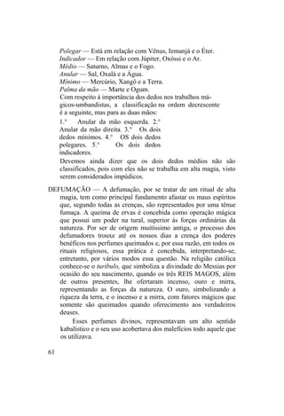 Polegar — Está em relação com Vênus, Iemanjá e o Éter.
Indicador — Em relação com Júpiter, Oxóssi e o Ar.
Médio — Saturno, Almas e o Fogo.
Anular — Sal, Oxalá e a Água.
Mínimo — Mercúrio, Xangô e a Terra.
Palma da mão — Marte e Ogum.
Com respeito à importância dos dedos nos trabalhos má-
gicos-umbandistas, a classificação na ordem decrescente
é a seguinte, mas para as duas mãos:
1.° Anular da mão esquerda. 2.°
Anular da mão direita. 3.° Os dois
dedos mínimos. 4.° OS dois dedos
polegares. 5.° Os dois dedos
indicadores.
Devemos ainda dizer que os dois dedos médios não são
classificados, pois com eles não se trabalha em alta magia, visto
serem considerados impúdicos.
DEFUMAÇÃO — A defumação, por se tratar de um ritual de alta
magia, tem como principal fundamento afastar os maus espíritos
que, segundo todas as crenças, são representados por uma tênue
fumaça. A queima de ervas é concebida como operação mágica
que possui um poder na tural, superior às forças ordinárias da
natureza. Por ser de origem muitíssimo antiga, o processo dos
defumadores trouxe até os nossos dias a crença dos poderes
benéficos nos perfumes queimados e, por essa razão, em todos os
rituais religiosos, essa prática é concebida, interpretando-se,
entretanto, por vários modos essa questão. Na religião católica
conhece-se o turíbulo, que simboliza a divindade do Messias por
ocasião do seu nascimento, quando os três REIS MAGOS, além
de outros presentes, lhe ofertaram incenso, ouro e mirra,
representando as forças da natureza. O ouro, simbolizando a
riqueza da terra, e o incenso e a mirra, com fatores mágicos que
somente são queimados quando oferecimento aos verdadeiros
deuses.
Esses perfumes divinos, representavam um alto sentido
kabalístico e o seu uso acobertava dos malefícios todo aquele que
os utilizava.
61
 