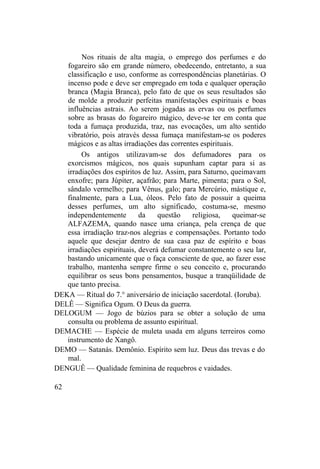 Nos rituais de alta magia, o emprego dos perfumes e do
fogareiro são em grande número, obedecendo, entretanto, a sua
classificação e uso, conforme as correspondências planetárias. O
incenso pode e deve ser empregado em toda e qualquer operação
branca (Magia Branca), pelo fato de que os seus resultados são
de molde a produzir perfeitas manifestações espirituais e boas
influências astrais. Ao serem jogadas as ervas ou os perfumes
sobre as brasas do fogareiro mágico, deve-se ter em conta que
toda a fumaça produzida, traz, nas evocações, um alto sentido
vibratório, pois através dessa fumaça manifestam-se os poderes
mágicos e as altas irradiações das correntes espirituais.
Os antigos utilizavam-se dos defumadores para os
exorcismos mágicos, nos quais supunham captar para si as
irradiações dos espíritos de luz. Assim, para Saturno, queimavam
enxofre; para Júpiter, açafrão; para Marte, pimenta; para o Sol,
sândalo vermelho; para Vênus, galo; para Mercúrio, mástique e,
finalmente, para a Lua, óleos. Pelo fato de possuir a queima
desses perfumes, um alto significado, costuma-se, mesmo
independentemente da questão religiosa, queimar-se
ALFAZEMA, quando nasce uma criança, pela crença de que
essa irradiação traz-nos alegrias e compensações. Portanto todo
aquele que desejar dentro de sua casa paz de espírito e boas
irradiações espirituais, deverá defumar constantemente o seu lar,
bastando unicamente que o faça consciente de que, ao fazer esse
trabalho, mantenha sempre firme o seu conceito e, procurando
equilibrar os seus bons pensamentos, busque a tranqüilidade de
que tanto precisa.
DEKA — Ritual do 7.° aniversário de iniciação sacerdotal. (Ioruba).
DELÊ — Significa Ogum. O Deus da guerra.
DELOGUM — Jogo de búzios para se obter a solução de uma
consulta ou problema de assunto espiritual.
DEMACHE — Espécie de muleta usada em alguns terreiros como
instrumento de Xangô.
DEMO — Satanás. Demônio. Espírito sem luz. Deus das trevas e do
mal.
DENGUÊ — Qualidade feminina de requebros e vaidades.
62
 