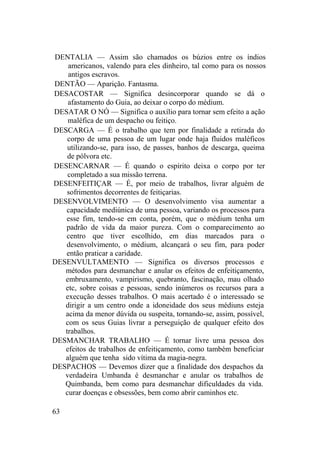 DENTALIA — Assim são chamados os búzios entre os índios
americanos, valendo para eles dinheiro, tal como para os nossos
antigos escravos.
DENTÃO — Aparição. Fantasma.
DESACOSTAR — Significa desincorporar quando se dá o
afastamento do Guia, ao deixar o corpo do médium.
DESATAR O NÓ — Significa o auxílio para tornar sem efeito a ação
maléfica de um despacho ou feitiço.
DESCARGA — É o trabalho que tem por finalidade a retirada do
corpo de uma pessoa de um lugar onde haja fluidos maléficos
utilizando-se, para isso, de passes, banhos de descarga, queima
de pólvora etc.
DESENCARNAR — É quando o espírito deixa o corpo por ter
completado a sua missão terrena.
DESENFEITIÇAR — É, por meio de trabalhos, livrar alguém de
sofrimentos decorrentes de feitiçarias.
DESENVOLVIMENTO — O desenvolvimento visa aumentar a
capacidade mediúnica de uma pessoa, variando os processos para
esse fim, tendo-se em conta, porém, que o médium tenha um
padrão de vida da maior pureza. Com o comparecimento ao
centro que tiver escolhido, em dias marcados para o
desenvolvimento, o médium, alcançará o seu fim, para poder
então praticar a caridade.
DESENVULTAMENTO — Significa os diversos processos e
métodos para desmanchar e anular os efeitos de enfeitiçamento,
embruxamento, vampirismo, quebranto, fascinação, mau olhado
etc, sobre coisas e pessoas, sendo inúmeros os recursos para a
execução desses trabalhos. O mais acertado é o interessado se
dirigir a um centro onde a idoneidade dos seus médiuns esteja
acima da menor dúvida ou suspeita, tornando-se, assim, possível,
com os seus Guias livrar a perseguição de qualquer efeito dos
trabalhos.
DESMANCHAR TRABALHO — É tornar livre uma pessoa dos
efeitos de trabalhos de enfeitiçamento, como também beneficiar
alguém que tenha sido vítima da magia-negra.
DESPACHOS — Devemos dizer que a finalidade dos despachos da
verdadeira Umbanda é desmanchar e anular os trabalhos de
Quimbanda, bem como para desmanchar dificuldades da vida.
curar doenças e obsessões, bem como abrir caminhos etc.
63
 