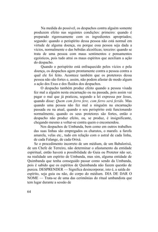 Na medida do possível, os despachos contra alguém somente
produzem efeito nas seguintes condições: primeiro: quando é
preparado rigorosamente com os ingredientes apropriados;
segundo: quando o perispírito dessa pessoa não está normal em
virtude de alguma doença, ou porque essa pessoa seja dada a
vícios, normalmente o das bebidas alcoólicas; terceiro: quando se
trata de uma pessoa com maus sentimentos e pensamentos
egoísticos, pois tudo atrai os maus espíritos que auxiliam a ação
do despacho.
Quando o perispírito está enfraquecido pelos vícios e pela
doença, os despachos agem prontamente contra a pessoa contra a
qual ele foi feito. Acontece também que os protetores dessa
pessoa não são fortes e, assim, não podem afastar de modo algum
a ação dos Exus e dos fluidos dos despachos.
O despacho também produz efeito quando a pessoa visada
fez mal a alguém nesta encarnação ou na passada, pois assim vai
pagar o mal que já praticou, segundo a lei expressa por Jesus,
quando disse: Quem com ferro fere, com ferro será ferido. Mas
quando uma pessoa não fez mal a ninguém na encarnação
passada ou na atual, quando o seu perispírito está funcionando
normalmente, quando os seus protetores são fortes, então o
despacho não produz efeito, ou, se produz, é insignificante,
chegando mesmo a voltar-se contra quem o encomendou.
Nos despachos de Umbanda, bem como em outros trabalhos
das suas linhas são empregados os charutos, o marafo. a farofa
amarela, velas etc., tudo em relação com o astral de cada linha,
de cada Falange, de cada Orixá.
Se o procedimento incorreto de um médium, de um Babalorixá,
de um Chefe de Terreiro, não determinar o afastamento da entidade
espiritual, então haverá a possibilidade do Guia ou Protetor não ser,
na realidade um espírito de Umbanda, mas sim, alguma entidade de
Quimbanda que tenha conseguido passar como sendo da Umbanda,
pois é sabido que os espíritos de Quimbanda não fazem questão de
pureza. DESPRENDER — Significa desincorporar, isto é, a saída do
espírito, seja guia ou não, do corpo do médium. DIA DE DAR O
NOME — Trata-se de uma das cerimônias do ritual umbandista que
tem lugar durante a sessão de
64
 