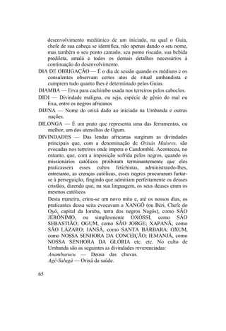 desenvolvimento mediúnico de um iniciado, na qual o Guia,
chefe de sua cabeça se identifica, não apenas dando o seu nome,
mas também o seu ponto cantado, seu ponto riscado, sua bebida
predileta, amalá e todos os demais detalhes necessários à
continuação do desenvolvimento.
DIA DE OBRIGAÇÃO — É o dia de sessão quando os médiuns e os
consulentes observam certos atos de ritual umbandista e
cumprem tudo quanto lhes é determinado pelos Guias.
DIAMBA — Erva para cachimbo usada nos terreiros pelos caboclos.
DIDI — Divindade maligna, ou seja, espécie de gênio do mal ou
Exu, entre os negros africanos
DIJINA — Nome do orixá dado ao iniciado na Umbanda e outras
nações.
DILONGA — É um prato que representa uma das ferramentas, ou
melhor, um dos utensílios de Ogum.
DIVINDADES — Das lendas africanas surgiram as divindades
principais que, com a denominação de Orixás Maiores, são
evocadas nos terreiros onde impera o Candomblé. Aconteceu, no
entanto, que, com a imposição sofrida pelos negros, quando os
missionários católicos proibiram terminantemente que eles
praticassem esses cultos fetichistas, administrando-lhes,
entretanto, as crenças católicas, esses negros procuraram furtar-
se à perseguição, fingindo que admitiam perfeitamente os deuses
cristãos, dizendo que, na sua linguagem, os seus deuses eram os
mesmos católicos
Desta maneira, criou-se um novo mito e, até os nossos dias, os
praticantes dessa seita evocavam a XANGÔ (ou Béri, Chefe do
Oyô, capital da Ioruba, terra dos negros Nagôs), como SÃO
JERÔNIMO, ou simplesmente OXÓSSI, como SÃO
SEBASTIÃO; OGUM, como SÃO JORGE; XAPANÃ, como
SÃO LÁZARO; IANSÃ, como SANTA BÁRBARA: OXUM,
como NOSSA SENHORA DA CONCEIÇÃO; IEMANJÁ, como
NOSSA SENHORA DA GLÓRIA etc. etc. No culto de
Umbanda são as seguintes as divindades reverenciadas:
Anamburucu — Deusa das chuvas.
Agê-Salugá — Orixá da saúde.
65
 