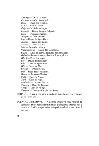 Anhangá — Orixá da peste.
Caramuru — Orixá do trovão.
Dadá — Orixá dos vegetais.
Elebá — Gênio do mal.
Ibeiji — Orixá das crianças.
Iemanjá — Deusa da Água Salgada.
Iansã — Deusa dos ventos.
Jurupari — Deus do mal.
Iara — Deusa da Água Doce.
Jurema — Deusa das matas.
Jandira — Deusa dos rios.
Mitã — Deus das crianças.
Nananburuquê — Deusa das cachoeiras.
Ogum — Deus da guerra, das lutas, das demandas.
Oxóssi — Deus das matas, da caça, dos caçadores.
Oloxá — Deus dos lagos.
Oiá — Deusa do Rio Niger.
Okô — Deus da Agricultura.
Obá — Deusa do Mar.
Olokum — Deus do Mar.
Okê — Deus das Montanhas.
Omulu — Deus dos Mortos.
Rudá — Deus do Amor.
Tupã — Deus do Fogo.
Urubatão — Deus da Guerra.
Xalunga — Deus da Riqueza.
Xangô — Deus da Justiça.
Xapanan — Deus da Varíola e da Peste.
DOBALÉ — É assim chamada a saudação dos médiuns que possuem
guias femininos.
DOENÇAS OBSESSIVAS — A doença obsessiva pode resultar de
despachos feitos pelos quimbandeiros e feiticeiros. Quando não é
tratada no devido tempo, a obsessão pode conduzir a sua vítima à
loucura.
66
 