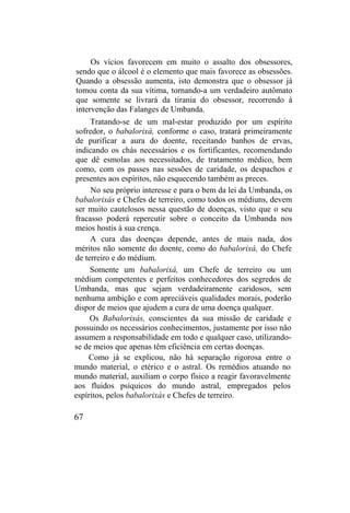 Os vícios favorecem em muito o assalto dos obsessores,
sendo que o álcool é o elemento que mais favorece as obsessões.
Quando a obsessão aumenta, isto demonstra que o obsessor já
tomou conta da sua vítima, tornando-a um verdadeiro autômato
que somente se livrará da tirania do obsessor, recorrendo à
intervenção das Falanges de Umbanda.
Tratando-se de um mal-estar produzido por um espírito
sofredor, o babalorixá, conforme o caso, tratará primeiramente
de purificar a aura do doente, receitando banhos de ervas,
indicando os chás necessários e os fortificantes, recomendando
que dê esmolas aos necessitados, de tratamento médico, bem
como, com os passes nas sessões de caridade, os despachos e
presentes aos espíritos, não esquecendo também as preces.
No seu próprio interesse e para o bem da lei da Umbanda, os
babalorixás e Chefes de terreiro, como todos os médiuns, devem
ser muito cautelosos nessa questão de doenças, visto que o seu
fracasso poderá repercutir sobre o conceito da Umbanda nos
meios hostis à sua crença.
A cura das doenças depende, antes de mais nada, dos
méritos não somente do doente, como do babalorixá, do Chefe
de terreiro e do médium.
Somente um babalorixá, um Chefe de terreiro ou um
médium competentes e perfeitos conhecedores dos segredos de
Umbanda, mas que sejam verdadeiramente caridosos, sem
nenhuma ambição e com apreciáveis qualidades morais, poderão
dispor de meios que ajudem a cura de uma doença qualquer.
Os Babalorixás, conscientes da sua missão de caridade e
possuindo os necessários conhecimentos, justamente por isso não
assumem a responsabilidade em todo e qualquer caso, utilizando-
se de meios que apenas têm eficiência em certas doenças.
Como já se explicou, não há separação rigorosa entre o
mundo material, o etérico e o astral. Os remédios atuando no
mundo material, auxiliam o corpo físico a reagir favoravelmente
aos fluidos psíquicos do mundo astral, empregados pelos
espíritos, pelos babalorixás e Chefes de terreiro.
67
 