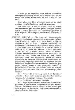 É assim que nos despachos e outros trabalhos de Umbanda,
são empregados charutos, marafo, farofa amarela, velas etc., em
relação com o astral de cada Linha, de cada Falange, de Cada
Orixá.
Esses elementos físicos preparados conforme um ritual,
produzem vibrações fluídicas no mundo etérico e astral.
Por outro lado, a aura do doente, sendo ele tratado
convenientemente pela medicina, produz vibrações fluídicas
etéricas e astrais, produzindo uma concentração poderosa de
forças e agindo a um só tempo no plano material, no etérico e no
astral.
DOENÇAS OCULTAS — São fenômenos psíquico-doentios
desconhecidos da medicina e dos médicos, que atacam e afetam,
respectivamente, o espírito e o corpo físico, agindo por
manifestações sutis de forças extra-terrestres manipuladas por
entidades malévolas, insondáveis que não se revelam aos exames
e diagnósticos clínicos, resistindo às medicações usuais da
medicina oficial. Entre elas citam-se a mania depressiva,
perturbações das faculdades mentais, mania de suicídio,
obsessões, sonambulismo provocado, histerias, perturbações dos
movimentos, taras sexuais em ambos os sexos, idiotia,
alcoolismo, enfim, um interminável rosário de doenças
arquitetadas por obsessores conscientes ou inconscientes, por
praticantes da magia negra e feitiçarias, ou indivíduos perversos
animados de despeito e ódio feroz contra seus semelhantes, pelo
próprio doente, devido a uma permanente vibração de
pessimismo ou de maldade. Pode-se tentar a cura por inúmeros
processos, dos quais damos abaixo uma pequena relação, como
se segue:
1.° — Valer-se dos recursos espirituais de um Terreiro de
Umbanda, ou de um centro kardecista, cuja idoneidade moral de
seus dirigentes esteja comprovadamente demonstrada.
2.° — Ter absoluta confiança em si próprio.
3.° — Negar a persistência da doença sobre o corpo astral
(perispírito) da pessoa afetada, desejando destruir pelo poder da
vibração e da irradiação as suas causas e os seus efeitos, quer
sejam psíquicos ou fisiológicos, substituindo mentalmente as
células doentes por outras novas
68
 