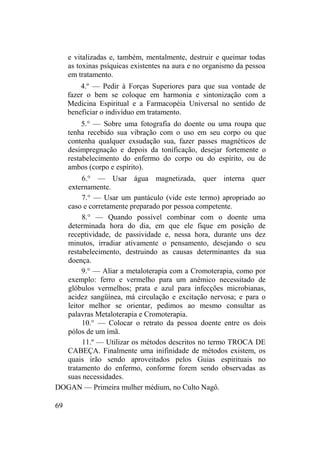 e vitalizadas e, também, mentalmente, destruir e queimar todas
as toxinas psíquicas existentes na aura e no organismo da pessoa
em tratamento.
4.º — Pedir à Forças Superiores para que sua vontade de
fazer o bem se coloque em harmonia e sintonização com a
Medicina Espiritual e a Farmacopéia Universal no sentido de
beneficiar o indivíduo em tratamento.
5.° — Sobre uma fotografia do doente ou uma roupa que
tenha recebido sua vibração com o uso em seu corpo ou que
contenha qualquer exsudação sua, fazer passes magnéticos de
desimpregnação e depois da tonificação, desejar fortemente o
restabelecimento do enfermo do corpo ou do espírito, ou de
ambos (corpo e espírito).
6.° — Usar água magnetizada, quer interna quer
externamente.
7.° — Usar um pantáculo (vide este termo) apropriado ao
caso e corretamente preparado por pessoa competente.
8.° — Quando possível combinar com o doente uma
determinada hora do dia, em que ele fique em posição de
receptividade, de passividade e, nessa hora, durante uns dez
minutos, irradiar ativamente o pensamento, desejando o seu
restabelecimento, destruindo as causas determinantes da sua
doença.
9.° — Aliar a metaloterapia com a Cromoterapia, como por
exemplo: ferro e vermelho para um anêmico necessitado de
glóbulos vermelhos; prata e azul para infecções microbianas,
acidez sangüínea, má circulação e excitação nervosa; e para o
leitor melhor se orientar, pedimos ao mesmo consultar as
palavras Metaloterapia e Cromoterapia.
10.° — Colocar o retrato da pessoa doente entre os dois
pólos de um ímã.
11.º — Utilizar os métodos descritos no termo TROCA DE
CABEÇA. Finalmente uma inifinidade de métodos existem, os
quais irão sendo aproveitados pelos Guias espirituais no
tratamento do enfermo, conforme forem sendo observadas as
suas necessidades.
DOGAN — Primeira mulher médium, no Culto Nagô.
69
 