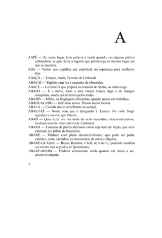 A
AAPÉ — Aí, nesse lugar. Esta palavra é usada quando, em alguma prática
umbandista, se quer dizer a alguém que permaneça no mesmo lugar em
que se encontra.
ABA — Termo que significa paz espiritual, ou esperança para melhores
dias.
ABAÇÁ — Templo, tenda, Terreiro de Umbanda.
ABAÇAÍ — Espírito sem luz e causador de obsessões.
ABACÊ — Cozinheira que prepara as comidas de Santo, no culto Gêge.
ABADA — É o nome, dado a uma túnica branca larga e de mangas
compridas, usada nos terreiros pelos malês.
ABADÔ — Milho, na linguagem africanista, quando usado em trabalhos.
ABAGUALADO — Indivíduo arisco. Pessoa muito inculta.
ABALA — Comida muito semelhante ao acarajé.
ABALUAÊ — Nome com que é designado S. Lázaro. No culto Nagô
significa o mesmo que Omulu.
ABAÔ — Quer dizer um iniciando do sexo masculino, desenvolvendo-se
mediunicamente num terreiro de Umbanda.
ABARÁ — Comidas de pretos africanos como seja bolo de feijão, que vem
enrolado em folhas de bananeira.
ABARÉ — Médium com pleno desenvolvimento, que pode ser padre
católico, como sacerdote ou missionário de outras religiões.
ABARÉ-GUASSU — Bispo, Babalaô, Chefe de terreiro, podendo também
ser mestre nos segredos de Quimbanda.
ABARÉ-MIRIM — Médium seminarista, ainda quando em início o seu
desenvolvimento.
7
 