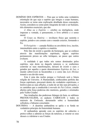 DOMÍNIO DOS ESPÍRITOS — Para que se tenha uma verdadeira
orientação do que seja o espírito que integra o corpo humano,
necessário se torna uma explicação detalhada dessa concepção.
Assim, considera-se como parte integrante de todo o ser humano,
três elementos essenciais, que são:
A Alma ou o Espírito — cérebro ou inteligência, onde
imperam a vontade, o pensamento, o livre arbítrio e o senso
moral.
O Corpo ou Matéria — invólucro físico que sustenta o
espírito, pondo-o em contato com o mundo exterior, formando o
Eu.
O Perispírito — camada fluídica ou envoltório leve, incolor,
intermediário entre o espírito e a matéria.
Pelo fato de existir a questão da hierarquia, que se conhece
através das manifestações espirituais, alguns espíritos
permanecem presos ao orbe terráqueo, ao passo que outros
evoluem.
A realidade é que todos nós somos dominados pelos
espíritos, seja desta ou daquela natureza e, se soubermos
controlar as suas manifestações, deixará de existir o caos e
guiados por aqueles a quem denominamos Espíritos de Luz, o
mundo sobreviverá às hecatombes e o curso das Leis Divinas
tomará o seu devido rumo.
Esta é uma das razões porque a Umbanda será a futura
religião do Universo. A Humanidade, conhecedora perfeita das
forças espirituais, procurará dentro do verdadeiro espiritismo, o
lenitivo para as suas aflições, a razão de ser das suas privações, e
os caminhos que a conduzirão à morada do Pai Celeste, estarão
abertos pela força poderosa dos mentores, guiados e orientados
pelo Verbo Criador.
Nas irradiações das poderosas falanges do bem, os sublimes
PRETOS-VELHOS, os audazes CABOCLOS e todos os
maiorais da Umbanda, derramarão sobre a humanidade
sofredora, o bálsamo consolador.
DOUTRINA — A doutrina umbandista se apóia e se funda no
verdadeiro princípio da fraternidade humana.
O umbandista aprende com os espíritos de caboclos e
pretos-velhos a admirar as forças da natureza, a venerar os seus
deuses e a idolatrar o seu Criador.
70
 
