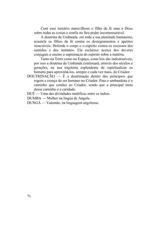 Com esse ternário maravilhoso o filho de fé ama a Deus
sobre todas as coisas e confia no Seu poder incomensurável.
A doutrina de Umbanda, em toda a sua plenitude humanista,
acautela os filhos da fé contra os desregramentos e apetites
insaciáveis. Defende o corpo e o espírito contra os excessos dos
sentidos e dos instintos. Ela esclarece acerca dos deveres
conjugais o ensino a supremacia do espírito sobre a matéria.
Tanto na Terra como no Espaço, essas leis são indestrutíveis,
por isso a doutrina da Umbanda continuará, através dos séculos e
gerações, na sua trajetória esplendente de espiritualizar os
homens para aproximá-los, sempre e cada vez mais, do Criador.
DOUTRINAÇÃO — É a doutrinação dentro dos princípios que
regem a crença do ser humano no Criador. Para o umbandista é o
caminho que conduz ao Criador, sendo que a principal meta
desse caminho é a caridade.
DUÊ — Uma das divindades maléficas entre os índios.
DUMBA — Mulher na língua de Angola.
DUNGÁ — Valentão, na linguagem angolense.
71
 