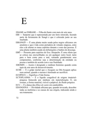 E
EBAME ou EMBAMI — Filha-de-Santo com mais de sete anos.
EBI — Serpente que é representada por um ferro retorcido, fazendo
parte da ferramenta de Xangô e que é colocada junto ao seu
machado.
EBIANGÔ — É uma planta muito usada pelos negros africanos em
amuletos e que é tida como portadora de virtudes mágicas, entre
elas a de afastar os maus espíritos durante o sono das pessoas. É
uma planta também usada em defumações e banhos de descarga.
EBÔ — Presente para espíritos de Exu. Despacho. É uma oferta que
se coloca nas encruzilhadas ou em qualquer outro local, tanto
para o bem como para o mal, variando grandemente seus
componentes, conforme seja a determinação da entidade ou
pessoa e também de acordo com a sua finalidade.
EBOMIN — Assim é designado o médium feminino quando conta
mais de sete anos de desenvolvimento.
ECHÊ — É o golpe mortal que o Axogum ou Oté-Axogum aplica
num animal, quando o mesmo é destinado ao sacrifício.
ECOPOCU — Significa a Vida Eterna.
ECTOPLASMA — É o líquido coagulável de origem imaterial-
psíquica fornecido por médiuns em materialização. É, em
resumo, a forma material, visível e palpável, do fluido psíquico.
ECU — É a dança das filhas-de-santo em candomblés.
EDANGONA — Divindade africana que, quando invocada, descobre
todas as moléstias e as causas de sua origem, indicando ainda o
seu tratamento.
72
 
