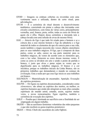 EFOD — Imagens ou estátuas cobertas ou revestidas com uma
vestimenta sacra e utilizada, dentro de certo ritual, para
adivinhações.
EFUM — É a cerimônia do ritual durante o desenvolvimento
mediúnico, consistindo em pintar a cabeça das iniciandas com
círculos concêntricos, com tintas de várias cores, principalmente
vermelha, azul, branca, preta, enfim, todas as cores do Orixá de
quem ela é filha. Depois dessa cerimônia a inicianda tem a
cabeça lavada com uma infusão de ervas do mesmo Orixá.
EGE — Através do Ege é que tudo foi criado para o homem e se a
ciência deu a esse mesmo homem o Ege da sabedoria e o Ege
material de todos os elementos de que ele carecia para a sua vida,
assim também a magia necessita dos vossos objetos utensiliares
para os seus trabalhos mágicos. O Ege, que é composto de duas
partes, como se sabe, carece na sua parte material, para os
trabalhos mágicos, de vestes de acordo com os elementos que,
com a luz solar, fornecem as cores dessas mesmas vestes. E
como as cores se dividem em sete e sendo o ponto de partida o
branco, é justo que alvas e puras sejam as vestes que se
dignificarão para os trabalhos mágicos. O branco é a cor
iniciática, porque os trabalhos iniciais da Linha Branca, são os
primeiros trabalhos que demandaram o mundo no começo da
civilização. Esta a razão por que esse Ege inicia os seus trabalhos
em branco.
EGUNGUN — Materialização de encarnados. Aparição. Evocação
de espíritos protetores.
EGUNS — Os Eguns ou espíritos desencarnados, considerados como
elementares, são almas ou espíritos dos mortos, ou melhor, os
espíritos humanos que ainda não atingiram as mais altas camadas
espirituais do mundo astral, estando, assim, sujeitos muitas
vezes, a novas reencarnações. Egun significa, também a
cerimônia de evocação dos espíritos.
EJILÉ — Pomba que é destinada ao sacrifício com a finalidade de ser
empregada em algum trabalho.
EKEDI — São as auxiliares femininas voluntárias das mães pequenas
e que não recebem os guias (espíritos protetores).
EKEJI — Orixá. Chefe dos sacerdotes do culto Ogboni.
73
 