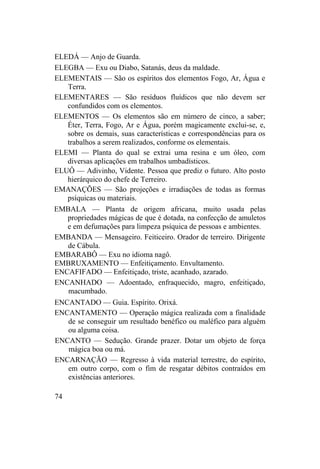 ELEDÁ — Anjo de Guarda.
ELEGBA — Exu ou Diabo, Satanás, deus da maldade.
ELEMENTAIS — São os espíritos dos elementos Fogo, Ar, Água e
Terra.
ELEMENTARES — São resíduos fluídicos que não devem ser
confundidos com os elementos.
ELEMENTOS — Os elementos são em número de cinco, a saber;
Éter, Terra, Fogo, Ar e Água, porém magicamente exclui-se, e,
sobre os demais, suas características e correspondências para os
trabalhos a serem realizados, conforme os elementais.
ELEMI — Planta do qual se extrai uma resina e um óleo, com
diversas aplicações em trabalhos umbadísticos.
ELUÔ — Adivinho, Vidente. Pessoa que prediz o futuro. Alto posto
hierárquico do chefe de Terreiro.
EMANAÇÕES — São projeções e irradiações de todas as formas
psíquicas ou materiais.
EMBALA — Planta de origem africana, muito usada pelas
propriedades mágicas de que é dotada, na confecção de amuletos
e em defumações para limpeza psíquica de pessoas e ambientes.
EMBANDA — Mensageiro. Feiticeiro. Orador de terreiro. Dirigente
de Cábula.
EMBARABÔ — Exu no idioma nagô.
EMBRUXAMENTO — Enfeitiçamento. Envultamento.
ENCAFIFADO — Enfeitiçado, triste, acanhado, azarado.
ENCANHADO — Adoentado, enfraquecido, magro, enfeitiçado,
macumbado.
ENCANTADO — Guia. Espírito. Orixá.
ENCANTAMENTO — Operação mágica realizada com a finalidade
de se conseguir um resultado benéfico ou maléfico para alguém
ou alguma coisa.
ENCANTO — Sedução. Grande prazer. Dotar um objeto de força
mágica boa ou má.
ENCARNAÇÃO — Regresso à vida material terrestre, do espírito,
em outro corpo, com o fim de resgatar débitos contraídos em
existências anteriores.
74
 