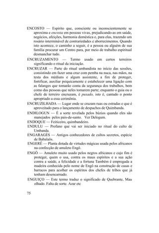 ENCOSTO — Espírito que, consciente ou inconscientemente se
aproxima e encosta em pessoas vivas, prejudicando-as em saúde,
negócios, afeições, harmonia doméstica e, para elas, trazendo um
rosário interminável de contrariedades e aborrecimentos. Quando
isto acontece, o caminho a seguir, é a pessoa ou alguém de sua
família procurar um Centro para, por meio de trabalho espiritual
desmanchar tudo.
ENCRUZAMENTO — Termo usado em certos terreiros
significando o ritual da iniciação.
ENCRUZAR — Parte do ritual umbandista no início das sessões,
consistindo em fazer uma cruz com pemba na nuca, nas mãos, na
testa dos médiuns e algum assistente, a fim de proteger,
fortificar, auxiliar psiquicamente e estabelecer uma ligação com
as falanges que tomarão conta da segurança dos trabalhos, bem
como das pessoas que neles tomarem parte; enquanto o guia ou o
chefe de terreiro encruzam, é puxado, isto é, cantado o ponto
apropriado a essa cerimônia.
ENCRUZILHADA — Lugar onde se cruzam ruas ou estradas e que é
aproveitado para o lançamento de despachos de Quimbanda.
ENDILOGUN — É a sorte revelada pelos búzios quando eles são
manejados pelos pais-de-santo. Ver Delogum.
ENDOQUE — Feiticeiro, quimbandeiro.
ENDULU — Profano que vai ser iniciado no ritual do culto de
Umbanda.
ENGARAGÉS — Antigos conhecedores de cultos secretos, espécie
de Babalaôs.
ENGERÊ — Planta dotada de virtudes mágicas usada pelos africanos
na confecção de amuleto Engô.
ENGÔ — Amuleto muito usado pelos negros africanos e cujo fim é
proteger, quem o usa, contra os maus espíritos e a sua ação
contra a saúde, a felicidade e a fortuna Também é empregada a
madeira conhecida pelo nome de Engô na construção de casas e
barracos para acolher os espíritos dos chefes de tribos que já
tenham desencarnado.
ENGUIÇO — Este termo traduz o significado de Quebrante, Mau
olhado. Falta de sorte. Azar etc
75
 