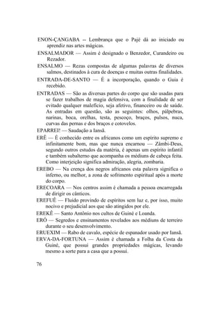 ENON-ÇANGABA -- Lembrança que o Pajé dá ao iniciado ou
aprendiz nas artes mágicas.
ENSALMADOR — Assim é designado o Benzedor, Curandeiro ou
Rezador.
ENSALMO — Rezas compostas de algumas palavras de diversos
salmos, destinados à cura de doenças e muitas outras finalidades.
ENTRADA-DE-SANTO — É a incorporação, quando o Guia é
recebido.
ENTRADAS — São as diversas partes do corpo que são usadas para
se fazer trabalhos de magia defensiva, com a finalidade de ser
evitado qualquer malefício, seja afetivo, financeiro ou de saúde.
As entradas em questão, são as seguintes: olhos, pálpebras,
narinas, boca, orelhas, testa, pescoço, braços, pulsos, nuca,
curvas das pernas e dos braços e cotovelos.
EPARREI! — Saudação a Iansã.
ERÊ — É conhecido entre os africanos como um espírito supremo e
infinitamente bom, mas que nunca encarnou — Zâmbi-Deus,
segundo outros estudos da matéria, é apenas um espírito infantil
e também subalterno que acompanha os médiuns de cabeça feita.
Como interjeição significa admiração, alegria, zombaria.
EREBO — Na crença dos negros africanos esta palavra significa o
inferno, ou melhor, a zona de sofrimento espiritual após a morte
do corpo.
ERECOARA — Nos centros assim é chamada a pessoa encarregada
de dirigir os cânticos.
EREFUÊ — Fluido provindo de espíritos sem luz e, por isso, muito
nocivo e prejudicial aos que são atingidos por ele.
EREKÊ — Santo Antônio nos cultos de Guiné e Loanda.
ERÓ — Segredos e ensinamentos revelados aos médiuns de terreiro
durante o seu desenvolvimento.
ERUEXIM — Rabo de cavalo, espécie de espanador usado por Iansã.
ERVA-DA-FORTUNA — Assim é chamada a Folha da Costa da
Guiné, que possui grandes propriedades mágicas, levando
mesmo a sorte para a casa que a possui.
76
 