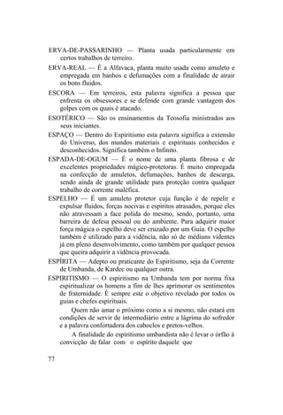 ERVA-DE-PASSARINHO — Planta usada particularmente em
certos trabalhos de terreiro.
ERVA-REAL — É a Alfavaca, planta muito usada como amuleto e
empregada em banhos e defumações com a finalidade de atrair
os bons fluidos.
ESCORA — Em terreiros, esta palavra significa a pessoa que
enfrenta os obsessores e se defende com grande vantagem dos
golpes com os quais é atacado.
ESOTÉRICO — São os ensinamentos da Teosofia ministrados aos
seus iniciantes.
ESPAÇO — Dentro do Espiritismo esta palavra significa a extensão
do Universo, dos mundos materiais e espirituais conhecidos e
desconhecidos. Significa também o Infinito.
ESPADA-DE-OGUM — É o nome de uma planta fibrosa e de
excelentes propriedades mágico-protetoras. É muito empregada
na confecção de amuletos, defumações, banhos de descarga,
sendo ainda de grande utilidade para proteção contra qualquer
trabalho de corrente maléfica.
ESPELHO — É um amuleto protetor cuja função é de repelir e
expulsar fluidos, forças nocivas e espíritos atrasados, porque eles
não atravessam a face polida do mesmo, sendo, portanto, uma
barreira de defesa pessoal ou do ambiente. Para adquirir maior
força mágica o espelho deve ser cruzado por um Guia. O espelho
também é utilizado para a vidência, não só de médiuns videntes
já em pleno desenvolvimento, como também por qualquer pessoa
que queira adquirir a vidência provocada.
ESPÍRITA — Adepto ou praticante do Espiritismo, seja da Corrente
de Umbanda, de Kardec ou qualquer outra.
ESPIRITISMO — O espiritismo na Umbanda tem por norma fixa
espiritualizar os homens a fim de lhes aprimorar os sentimentos
de fraternidade. É sempre este o objetivo revelado por todos os
guias e chefes espirituais.
Quem não amar o próximo como a si mesmo, não estará em
condições de servir de intermediário entre a lágrima do sofredor
e a palavra confortadora dos caboclos e pretos-velhos.
A finalidade do espiritismo umbandista não é levar o órfão à
convicção de falar com o espírito daquele que
77
 