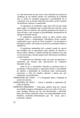 na vida terrena fora seu pai, nem a viúva desolada ouvir palavras
candentes de seu defunto marido. No espiritismo de Umbanda
não se incute no estudante preguiçoso a possibilidade de se
comunicar com os mestres falecidos para deles receber soluções
de problemas confusos e complicados.
O espiritismo na Umbanda é algo mais sério do que muita
gente supõe. As entidades que se apresentam nos terreiros, como
pretos-velhos ou caboclos, são espíritos portadores de missões as
mais diversas e que escapam às possibilidades interpretativas de
qualquer elemento terreno.
O umbandista esclarecido jamais se deixa embair pelas
asserções falsas e interpretações sofismáticas desses pseudo-
conhecedores que, à guisa de "bem assistidos", em desrespeito à
inteligência alheia, sem noção de autocrítica, pretendem definir o
indefinível.
O espiritismo umbandista tem a grande virtude de, através
das entidades que se apresentam como espíritos de caboclos e
pretos-velhos, quebrar a vaidade mórbida dos medíocres que não
se convencem que o homem quanto mais sabe precisa reconhecer
o quanto ignora.
O espiritismo na Umbanda, cuida, em suma, de aprimorar o
sentimento dos homens para aproximá-los da verdadeira
felicidade terrena.
Além de ser o intercâmbio filosófico e espiritual entre os
encarnados e desencarnados, o espiritismo afirma: a imortalidade
do espírito; a pluralidade de existências pelas reencarnações
sucessivas; a vida em mundos, planetas e planos por nós
conhecidos e desconhecidos.
ESPIRITISMO DE LINHA — É a designação dada a Umbanda ou
sessões de terreiros.
ESPIRITISMO DE MESA — Assim é chamado o espiritismo da
Linha de Kardec.
ESPÍRITOS PRIMÁRIOS — Todo guia, espírito, antes de s iniciar
nos trabalhos mágicos umbandistas, para a sua vinda à Terra ou a
outro qualquer Planeta que lhe seja determinado, é advertido
pelos seus Chefes espirituais sobre a sua responsabilidade nesses
trabalhos, recebendo determinações, que ele usará para a
construção daquilo
78
 